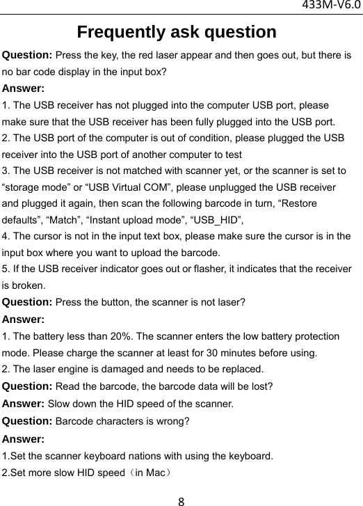 433M‐V6.08Frequently ask question Question: Press the key, the red laser appear and then goes out, but there is no bar code display in the input box? Answer:  1. The USB receiver has not plugged into the computer USB port, please make sure that the USB receiver has been fully plugged into the USB port. 2. The USB port of the computer is out of condition, please plugged the USB receiver into the USB port of another computer to test 3. The USB receiver is not matched with scanner yet, or the scanner is set to “storage mode” or “USB Virtual COM”, please unplugged the USB receiver and plugged it again, then scan the following barcode in turn, “Restore defaults”, “Match”, “Instant upload mode”, “USB_HID”, 4. The cursor is not in the input text box, please make sure the cursor is in the input box where you want to upload the barcode. 5. If the USB receiver indicator goes out or flasher, it indicates that the receiver is broken. Question: Press the button, the scanner is not laser? Answer: 1. The battery less than 20%. The scanner enters the low battery protection mode. Please charge the scanner at least for 30 minutes before using. 2. The laser engine is damaged and needs to be replaced. Question: Read the barcode, the barcode data will be lost? Answer: Slow down the HID speed of the scanner. Question: Barcode characters is wrong? Answer:  1.Set the scanner keyboard nations with using the keyboard. 2.Set more slow HID speed（in Mac） 