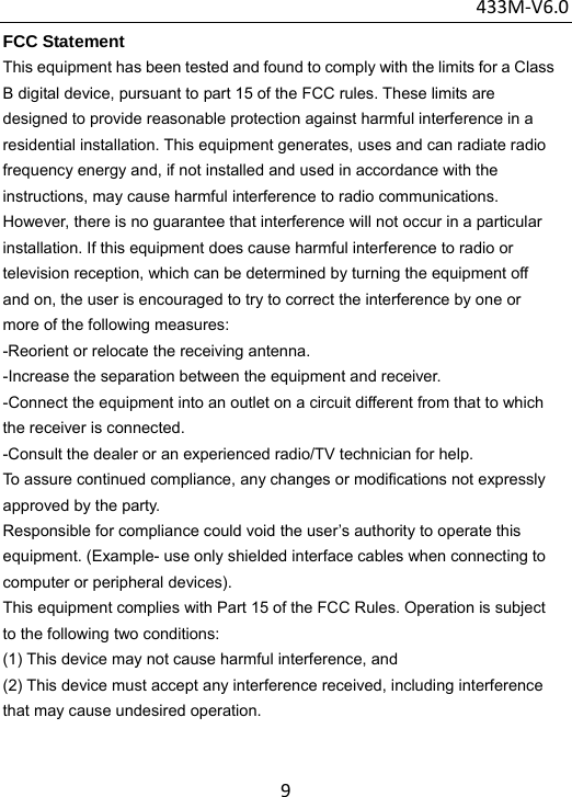 433M‐V6.09FCC Statement This equipment has been tested and found to comply with the limits for a Class B digital device, pursuant to part 15 of the FCC rules. These limits are designed to provide reasonable protection against harmful interference in a residential installation. This equipment generates, uses and can radiate radio frequency energy and, if not installed and used in accordance with the instructions, may cause harmful interference to radio communications. However, there is no guarantee that interference will not occur in a particular installation. If this equipment does cause harmful interference to radio or television reception, which can be determined by turning the equipment off and on, the user is encouraged to try to correct the interference by one or more of the following measures: -Reorient or relocate the receiving antenna. -Increase the separation between the equipment and receiver. -Connect the equipment into an outlet on a circuit different from that to which the receiver is connected. -Consult the dealer or an experienced radio/TV technician for help. To assure continued compliance, any changes or modifications not expressly approved by the party. Responsible for compliance could void the user’s authority to operate this equipment. (Example- use only shielded interface cables when connecting to computer or peripheral devices). This equipment complies with Part 15 of the FCC Rules. Operation is subject to the following two conditions: (1) This device may not cause harmful interference, and (2) This device must accept any interference received, including interference that may cause undesired operation. 