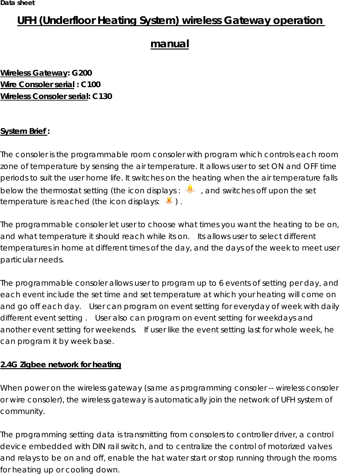 Data sheet UFH (Underfloor Heating System) wireless Gateway operation manual  Wireless Gateway: G200 Wire Consoler serial : C100   Wireless Consoler serial: C130   System Brief :   The consoler is the programmable room consoler with program which controls each room zone of temperature by sensing the air temperature. It allows user to set ON and OFF time periods to suit the user home life. It switches on the heating when the air temperature falls below the thermostat setting (the icon displays :    , and switches off upon the set temperature is reached (the icon displays:  ) .    The programmable consoler let user to choose what times you want the heating to be on, and what temperature it should reach while its on.    Its allows user to select different temperatures in home at different times of the day, and the days of the week to meet user particular needs.  The programmable consoler allows user to program up to 6 events of setting per day, and each event include the set time and set temperature at which your heating will come on and go off each day.    User can program on event setting for everyday of week with daily different event setting .    User also can program on event setting for weekdays and another event setting for weekends.    If user like the event setting last for whole week, he can program it by week base.      2.4G Zigbee network for heating  When power on the wireless gateway (same as programming consoler -- wireless consoler or wire consoler), the wireless gateway is automatically join the network of UFH system of community.    The programming setting data is transmitting from consolers to controller driver, a control device embedded with DIN rail switch, and to centralize the control of motorized valves and relays to be on and off, enable the hat water start or stop running through the rooms for heating up or cooling down.   