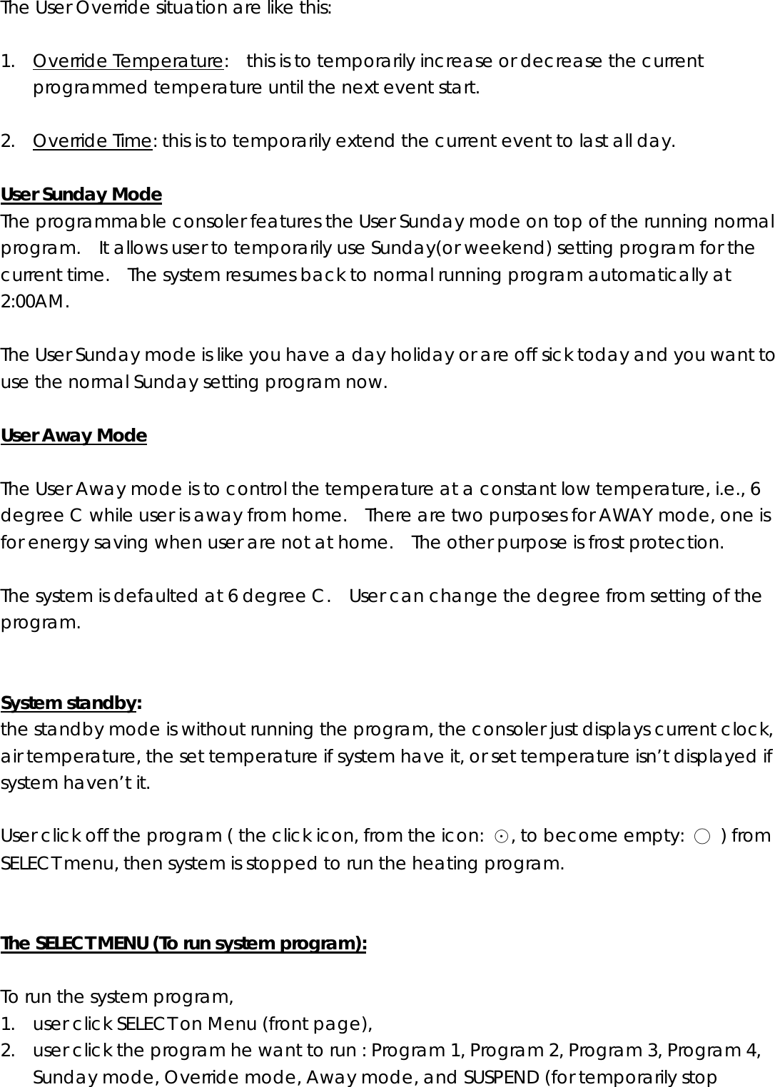 The User Override situation are like this:  1. Override Temperature:    this is to temporarily increase or decrease the current programmed temperature until the next event start.    2. Override Time: this is to temporarily extend the current event to last all day.  User Sunday Mode The programmable consoler features the User Sunday mode on top of the running normal program.    It allows user to temporarily use Sunday(or weekend) setting program for the current time.    The system resumes back to normal running program automatically at 2:00AM.    The User Sunday mode is like you have a day holiday or are off sick today and you want to use the normal Sunday setting program now.    User Away Mode  The User Away mode is to control the temperature at a constant low temperature, i.e., 6 degree C while user is away from home.    There are two purposes for AWAY mode, one is for energy saving when user are not at home.    The other purpose is frost protection.    The system is defaulted at 6 degree C.    User can change the degree from setting of the program.   System standby:  the standby mode is without running the program, the consoler just displays current clock, air temperature, the set temperature if system have it, or set temperature isn’t displayed if system haven’t it.    User click off the program ( the click icon, from the icon: ☉, to become empty:  ○ ) from SELECT menu, then system is stopped to run the heating program.     The SELECT MENU (To run system program):  To run the system program,  1. user click SELECT on Menu (front page),   2. user click the program he want to run : Program 1, Program 2, Program 3, Program 4, Sunday mode, Override mode, Away mode, and SUSPEND (for temporarily stop 