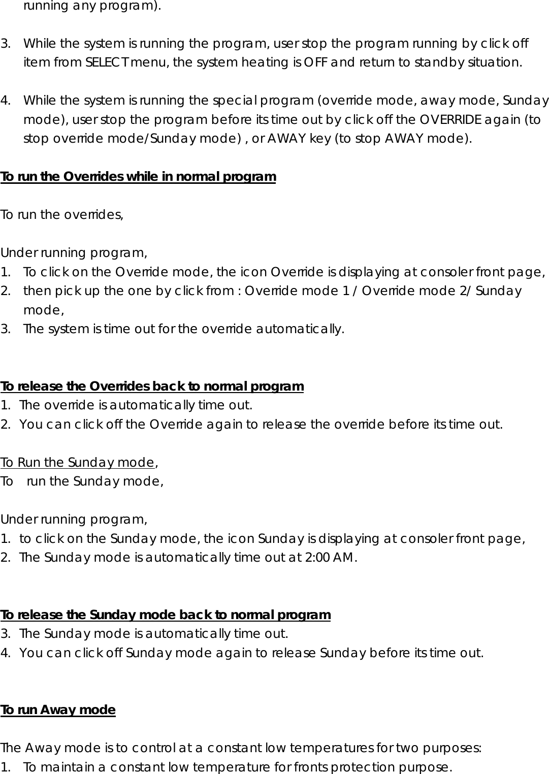 running any program).  3. While the system is running the program, user stop the program running by click off item from SELECT menu, the system heating is OFF and return to standby situation.  4. While the system is running the special program (override mode, away mode, Sunday mode), user stop the program before its time out by click off the OVERRIDE again (to stop override mode/Sunday mode) , or AWAY key (to stop AWAY mode).  To run the Overrides while in normal program  To run the overrides,    Under running program, 1. To click on the Override mode, the icon Override is displaying at consoler front page, 2. then pick up the one by click from : Override mode 1 / Override mode 2/ Sunday mode, 3. The system is time out for the override automatically.   To release the Overrides back to normal program 1. The override is automatically time out. 2. You can click off the Override again to release the override before its time out.  To Run the Sunday mode, To    run the Sunday mode,    Under running program, 1. to click on the Sunday mode, the icon Sunday is displaying at consoler front page, 2. The Sunday mode is automatically time out at 2:00 AM.   To release the Sunday mode back to normal program 3. The Sunday mode is automatically time out. 4. You can click off Sunday mode again to release Sunday before its time out.   To run Away mode  The Away mode is to control at a constant low temperatures for two purposes: 1. To maintain a constant low temperature for fronts protection purpose. 