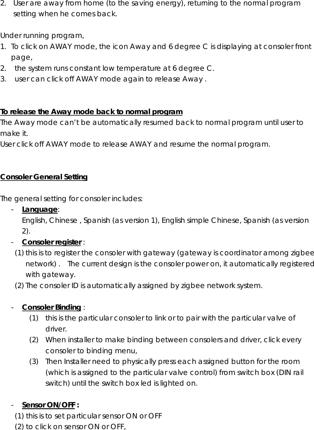 2. User are away from home (to the saving energy), returning to the normal program setting when he comes back.  Under running program, 1. To click on AWAY mode, the icon Away and 6 degree C is displaying at consoler front page, 2.   the system runs constant low temperature at 6 degree C. 3.   user can click off AWAY mode again to release Away .   To release the Away mode back to normal program The Away mode can’t be automatically resumed back to normal program until user to make it. User click off AWAY mode to release AWAY and resume the normal program.   Consoler General Setting  The general setting for consoler includes: - Language:   English, Chinese , Spanish (as version 1), English simple Chinese, Spanish (as version 2). - Consoler register :   (1) this is to register the consoler with gateway (gateway is coordinator among zigbee network) .  The current design is the consoler power on, it automatically registered with gateway. (2) The consoler ID is automatically assigned by zigbee network system.  - Consoler Binding : (1) this is the particular consoler to link or to pair with the particular valve of driver. (2) When installer to make binding between consolers and driver, click every consoler to binding menu,     (3) Then Installer need to physically press each assigned button for the room (which is assigned to the particular valve control) from switch box (DIN rail switch) until the switch box led is lighted on.       - Sensor ON/OFF : (1) this is to set particular sensor ON or OFF (2) to click on sensor ON or OFF,  
