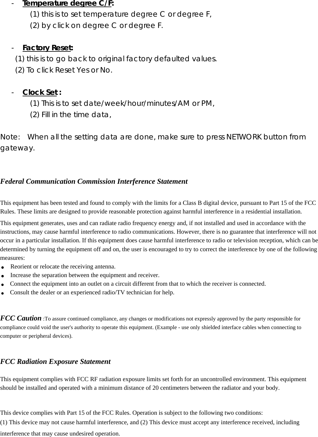 - Temperature degree C/F: (1) this is to set temperature degree C or degree F, (2) by click on degree C or degree F.  - Factory Reset:  (1) this is to go back to original factory defaulted values.   (2) To click Reset Yes or No.  - Clock Set : (1) This is to set date/week/hour/minutes/AM or PM, (2) Fill in the time data,  Note:    When all the setting data are done, make sure to press NETWORK button from gateway.    Federal Communication Commission Interference Statement  This equipment has been tested and found to comply with the limits for a Class B digital device, pursuant to Part 15 of the FCC Rules. These limits are designed to provide reasonable protection against harmful interference in a residential installation. This equipment generates, uses and can radiate radio frequency energy and, if not installed and used in accordance with the instructions, may cause harmful interference to radio communications. However, there is no guarantee that interference will not occur in a particular installation. If this equipment does cause harmful interference to radio or television reception, which can be determined by turning the equipment off and on, the user is encouraged to try to correct the interference by one of the following measures: . Reorient or relocate the receiving antenna. . Increase the separation between the equipment and receiver. . Connect the equipment into an outlet on a circuit different from that to which the receiver is connected. . Consult the dealer or an experienced radio/TV technician for help.   FCC Caution :To assure continued compliance, any changes or modifications not expressly approved by the party responsible for compliance could void the user&apos;s authority to operate this equipment. (Example - use only shielded interface cables when connecting to computer or peripheral devices).   FCC Radiation Exposure Statement  This equipment complies with FCC RF radiation exposure limits set forth for an uncontrolled environment. This equipment should be installed and operated with a minimum distance of 20 centimeters between the radiator and your body.  This device complies with Part 15 of the FCC Rules. Operation is subject to the following two conditions: (1) This device may not cause harmful interference, and (2) This device must accept any interference received, including interference that may cause undesired operation. 