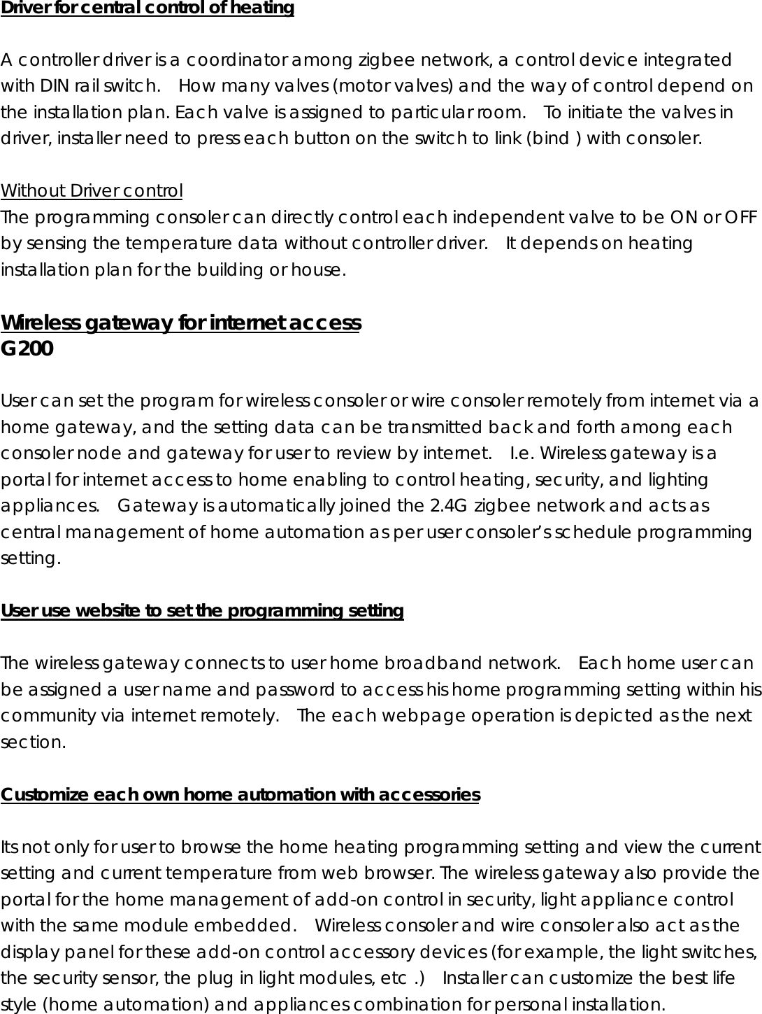   Driver for central control of heating  A controller driver is a coordinator among zigbee network, a control device integrated with DIN rail switch.    How many valves (motor valves) and the way of control depend on the installation plan. Each valve is assigned to particular room.    To initiate the valves in driver, installer need to press each button on the switch to link (bind ) with consoler.      Without Driver control The programming consoler can directly control each independent valve to be ON or OFF by sensing the temperature data without controller driver.    It depends on heating installation plan for the building or house.  Wireless gateway for internet access G200  User can set the program for wireless consoler or wire consoler remotely from internet via a home gateway, and the setting data can be transmitted back and forth among each consoler node and gateway for user to review by internet.    I.e. Wireless gateway is a portal for internet access to home enabling to control heating, security, and lighting appliances.  Gateway is automatically joined the 2.4G zigbee network and acts as central management of home automation as per user consoler’s schedule programming setting.   User use website to set the programming setting  The wireless gateway connects to user home broadband network.    Each home user can be assigned a user name and password to access his home programming setting within his community via internet remotely.    The each webpage operation is depicted as the next section.  Customize each own home automation with accessories  Its not only for user to browse the home heating programming setting and view the current setting and current temperature from web browser. The wireless gateway also provide the portal for the home management of add-on control in security, light appliance control with the same module embedded.    Wireless consoler and wire consoler also act as the display panel for these add-on control accessory devices (for example, the light switches, the security sensor, the plug in light modules, etc .)    Installer can customize the best life style (home automation) and appliances combination for personal installation.    