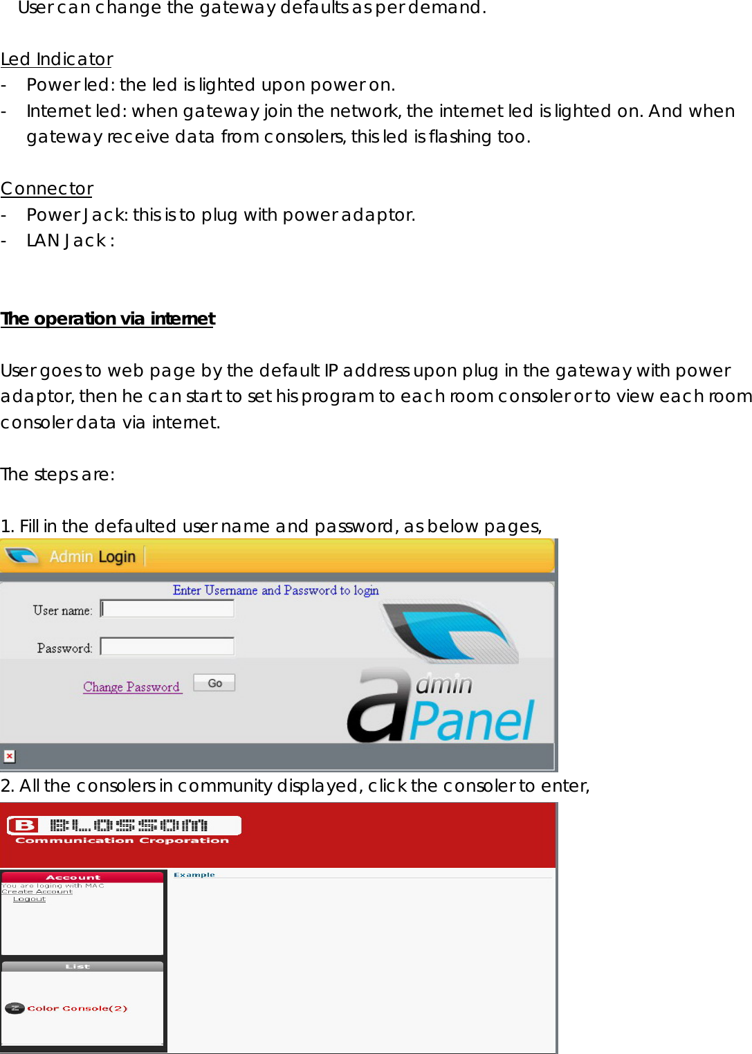 User can change the gateway defaults as per demand.  Led Indicator - Power led: the led is lighted upon power on. - Internet led: when gateway join the network, the internet led is lighted on. And when gateway receive data from consolers, this led is flashing too.    Connector - Power Jack: this is to plug with power adaptor. - LAN Jack :     The operation via internet  User goes to web page by the default IP address upon plug in the gateway with power adaptor, then he can start to set his program to each room consoler or to view each room consoler data via internet.      The steps are:  1. Fill in the defaulted user name and password, as below pages,  2. All the consolers in community displayed, click the consoler to enter,  