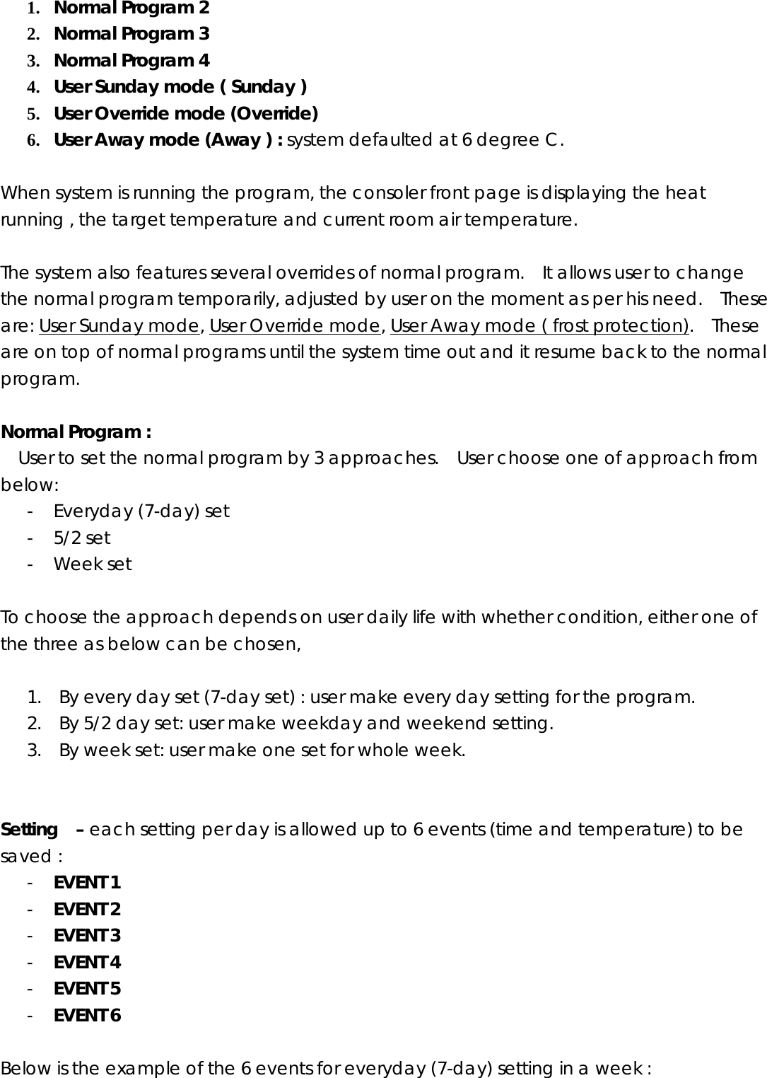 1. Normal Program 2   2. Normal Program 3   3. Normal Program 4   4. User Sunday mode ( Sunday )   5. User Override mode (Override)   6. User Away mode (Away ) : system defaulted at 6 degree C.  When system is running the program, the consoler front page is displaying the heat running , the target temperature and current room air temperature.    The system also features several overrides of normal program.    It allows user to change the normal program temporarily, adjusted by user on the moment as per his need.    These are: User Sunday mode, User Override mode, User Away mode ( frost protection).  These are on top of normal programs until the system time out and it resume back to the normal program.  Normal Program :   User to set the normal program by 3 approaches.    User choose one of approach from below:  - Everyday (7-day) set   - 5/2 set   - Week set  To choose the approach depends on user daily life with whether condition, either one of the three as below can be chosen,  1. By every day set (7-day set) : user make every day setting for the program. 2. By 5/2 day set: user make weekday and weekend setting. 3. By week set: user make one set for whole week.     Setting  – each setting per day is allowed up to 6 events (time and temperature) to be saved : - EVENT 1 - EVENT 2 - EVENT 3 - EVENT 4 - EVENT 5 - EVENT 6  Below is the example of the 6 events for everyday (7-day) setting in a week : 