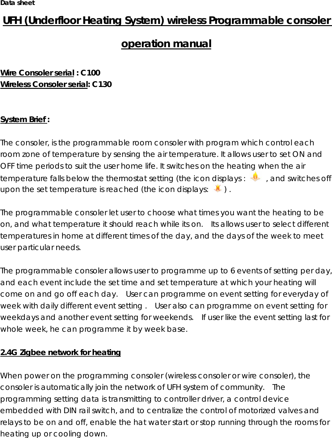 Data sheet UFH (Underfloor Heating System) wireless Programmable consoler operation manual  Wire Consoler serial : C100   Wireless Consoler serial: C130   System Brief :   The consoler, is the programmable room consoler with program which control each room zone of temperature by sensing the air temperature. It allows user to set ON and OFF time periods to suit the user home life. It switches on the heating when the air temperature falls below the thermostat setting (the icon displays :    , and switches off upon the set temperature is reached (the icon displays:  ) .      The programmable consoler let user to choose what times you want the heating to be on, and what temperature it should reach while its on.    Its allows user to select different temperatures in home at different times of the day, and the days of the week to meet user particular needs.  The programmable consoler allows user to programme up to 6 events of setting per day, and each event include the set time and set temperature at which your heating will come on and go off each day.    User can programme on event setting for everyday of week with daily different event setting .    User also can programme on event setting for weekdays and another event setting for weekends.    If user like the event setting last for whole week, he can programme it by week base.      2.4G Zigbee network for heating  When power on the programming consoler (wireless consoler or wire consoler), the consoler is automatically join the network of UFH system of community.    The programming setting data is transmitting to controller driver, a control device embedded with DIN rail switch, and to centralize the control of motorized valves and relays to be on and off, enable the hat water start or stop running through the rooms for heating up or cooling down.     