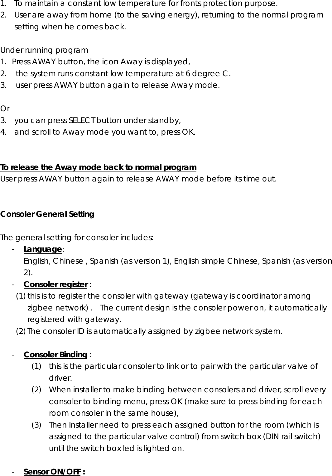 1. To maintain a constant low temperature for fronts protection purpose. 2. User are away from home (to the saving energy), returning to the normal program setting when he comes back.  Under running program 1. Press AWAY button, the icon Away is displayed, 2.   the system runs constant low temperature at 6 degree C. 3.   user press AWAY button again to release Away mode.  Or  3. you can press SELECT button under standby, 4. and scroll to Away mode you want to, press OK.   To release the Away mode back to normal program User press AWAY button again to release AWAY mode before its time out.   Consoler General Setting  The general setting for consoler includes: - Language:   English, Chinese , Spanish (as version 1), English simple Chinese, Spanish (as version 2). - Consoler register :   (1) this is to register the consoler with gateway (gateway is coordinator among zigbee network) .    The current design is the consoler power on, it automatically registered with gateway. (2) The consoler ID is automatically assigned by zigbee network system.  - Consoler Binding : (1) this is the particular consoler to link or to pair with the particular valve of driver. (2) When installer to make binding between consolers and driver, scroll every consoler to binding menu, press OK (make sure to press binding for each room consoler in the same house),   (3) Then Installer need to press each assigned button for the room (which is assigned to the particular valve control) from switch box (DIN rail switch) until the switch box led is lighted on.       - Sensor ON/OFF : 