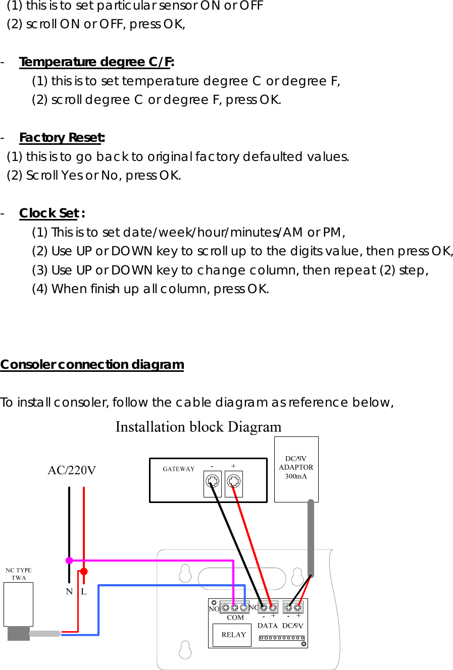 (1) this is to set particular sensor ON or OFF (2) scroll ON or OFF, press OK,  - Temperature degree C/F: (1) this is to set temperature degree C or degree F, (2) scroll degree C or degree F, press OK.  - Factory Reset:  (1) this is to go back to original factory defaulted values.   (2) Scroll Yes or No, press OK.  - Clock Set : (1) This is to set date/week/hour/minutes/AM or PM, (2) Use UP or DOWN key to scroll up to the digits value, then press OK, (3) Use UP or DOWN key to change column, then repeat (2) step,  (4) When finish up all column, press OK.        Consoler connection diagram  To install consoler, follow the cable diagram as reference below,           