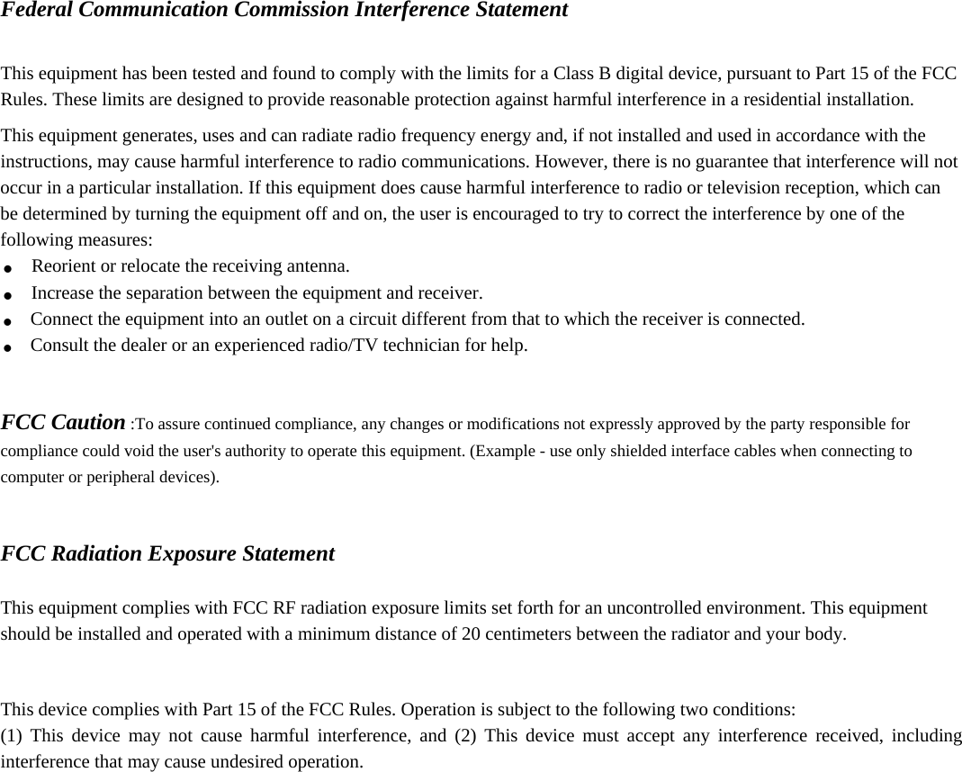  Federal Communication Commission Interference Statement  This equipment has been tested and found to comply with the limits for a Class B digital device, pursuant to Part 15 of the FCC Rules. These limits are designed to provide reasonable protection against harmful interference in a residential installation. This equipment generates, uses and can radiate radio frequency energy and, if not installed and used in accordance with the instructions, may cause harmful interference to radio communications. However, there is no guarantee that interference will not occur in a particular installation. If this equipment does cause harmful interference to radio or television reception, which can be determined by turning the equipment off and on, the user is encouraged to try to correct the interference by one of the following measures: . Reorient or relocate the receiving antenna. . Increase the separation between the equipment and receiver. . Connect the equipment into an outlet on a circuit different from that to which the receiver is connected. . Consult the dealer or an experienced radio/TV technician for help.   FCC Caution :To assure continued compliance, any changes or modifications not expressly approved by the party responsible for compliance could void the user&apos;s authority to operate this equipment. (Example - use only shielded interface cables when connecting to computer or peripheral devices).   FCC Radiation Exposure Statement  This equipment complies with FCC RF radiation exposure limits set forth for an uncontrolled environment. This equipment should be installed and operated with a minimum distance of 20 centimeters between the radiator and your body.  This device complies with Part 15 of the FCC Rules. Operation is subject to the following two conditions: (1) This device may not cause harmful interference, and (2) This device must accept any interference received, including interference that may cause undesired operation.   