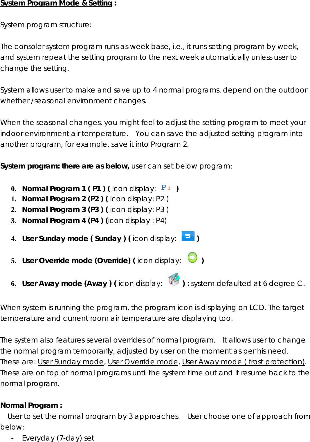 System Program Mode &amp; Setting :  System program structure:    The consoler system program runs as week base, i.e., it runs setting program by week, and system repeat the setting program to the next week automatically unless user to change the setting.  System allows user to make and save up to 4 normal programs, depend on the outdoor whether /seasonal environment changes.      When the seasonal changes, you might feel to adjust the setting program to meet your indoor environment air temperature.    You can save the adjusted setting program into another program, for example, save it into Program 2.      System program: there are as below, user can set below program:  0. Normal Program 1 ( P1 ) ( icon display:  ) 1. Normal Program 2 (P2 ) ( icon display: P2 ) 2. Normal Program 3 (P3 ) ( icon display: P3 ) 3. Normal Program 4 (P4 ) (icon display : P4) 4. User Sunday mode ( Sunday ) ( icon display:  ) 5. User Override mode (Override) ( icon display:  ) 6. User Away mode (Away ) ( icon display:  ) : system defaulted at 6 degree C.  When system is running the program, the program icon is displaying on LCD. The target temperature and current room air temperature are displaying too.    The system also features several overrides of normal program.    It allows user to change the normal program temporarily, adjusted by user on the moment as per his need.  These are: User Sunday mode, User Override mode, User Away mode ( frost protection).  These are on top of normal programs until the system time out and it resume back to the normal program.  Normal Program :   User to set the normal program by 3 approaches.    User choose one of approach from below:  - Everyday (7-day) set   