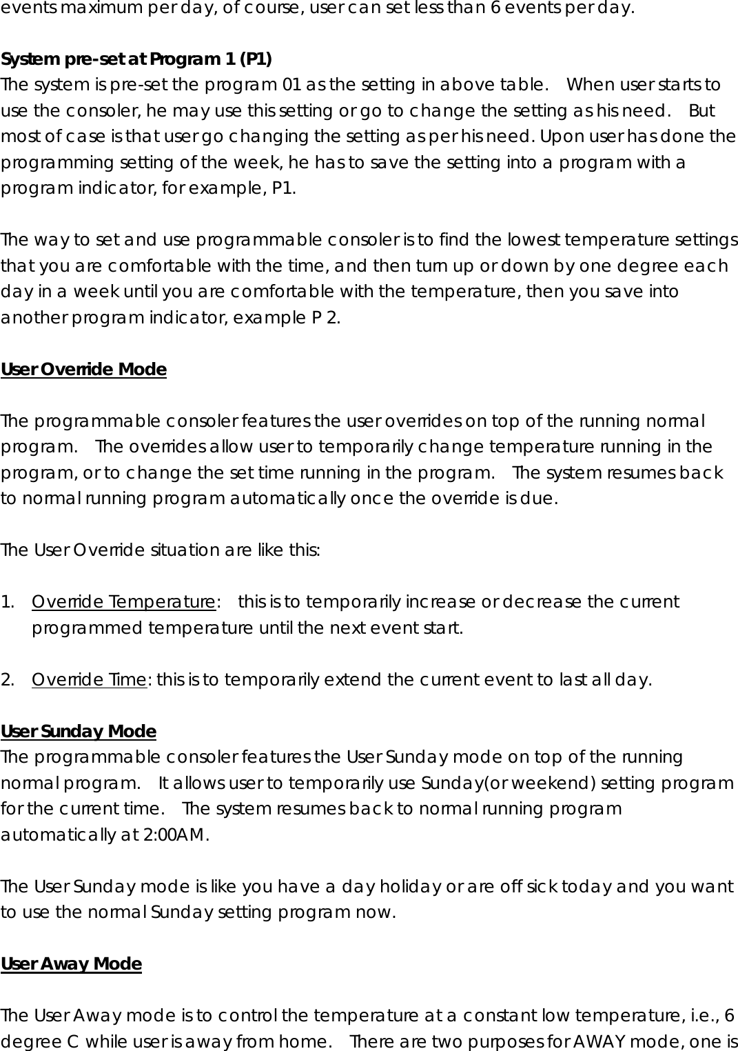 events maximum per day, of course, user can set less than 6 events per day.    System pre-set at Program 1 (P1) The system is pre-set the program 01 as the setting in above table.    When user starts to use the consoler, he may use this setting or go to change the setting as his need.    But most of case is that user go changing the setting as per his need. Upon user has done the programming setting of the week, he has to save the setting into a program with a program indicator, for example, P1.    The way to set and use programmable consoler is to find the lowest temperature settings that you are comfortable with the time, and then turn up or down by one degree each day in a week until you are comfortable with the temperature, then you save into another program indicator, example P 2.    User Override Mode  The programmable consoler features the user overrides on top of the running normal program.    The overrides allow user to temporarily change temperature running in the program, or to change the set time running in the program.    The system resumes back to normal running program automatically once the override is due.      The User Override situation are like this:  1. Override Temperature:    this is to temporarily increase or decrease the current programmed temperature until the next event start.    2. Override Time: this is to temporarily extend the current event to last all day.  User Sunday Mode The programmable consoler features the User Sunday mode on top of the running normal program.    It allows user to temporarily use Sunday(or weekend) setting program for the current time.    The system resumes back to normal running program automatically at 2:00AM.      The User Sunday mode is like you have a day holiday or are off sick today and you want to use the normal Sunday setting program now.    User Away Mode  The User Away mode is to control the temperature at a constant low temperature, i.e., 6 degree C while user is away from home.    There are two purposes for AWAY mode, one is 