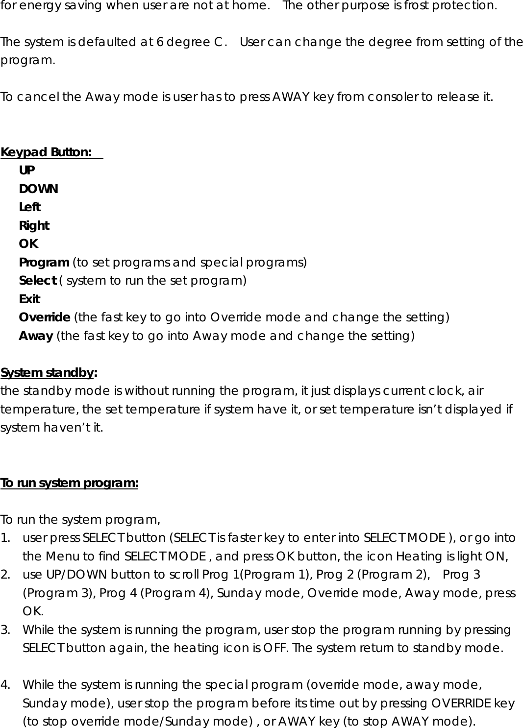 for energy saving when user are not at home.    The other purpose is frost protection.    The system is defaulted at 6 degree C.    User can change the degree from setting of the program.  To cancel the Away mode is user has to press AWAY key from consoler to release it.     Keypad Button:        UP    DOWN    Left    Right    OK    Program (to set programs and special programs)    Select ( system to run the set program)    Exit    Override (the fast key to go into Override mode and change the setting)    Away (the fast key to go into Away mode and change the setting)  System standby:  the standby mode is without running the program, it just displays current clock, air temperature, the set temperature if system have it, or set temperature isn’t displayed if system haven’t it.     To run system program:  To run the system program,  1. user press SELECT button (SELECT is faster key to enter into SELECT MODE ), or go into the Menu to find SELECT MODE , and press OK button, the icon Heating is light ON,   2. use UP/DOWN button to scroll Prog 1(Program 1), Prog 2 (Program 2),    Prog 3 (Program 3), Prog 4 (Program 4), Sunday mode, Override mode, Away mode, press OK. 3. While the system is running the program, user stop the program running by pressing SELECT button again, the heating icon is OFF. The system return to standby mode.  4. While the system is running the special program (override mode, away mode, Sunday mode), user stop the program before its time out by pressing OVERRIDE key (to stop override mode/Sunday mode) , or AWAY key (to stop AWAY mode).  