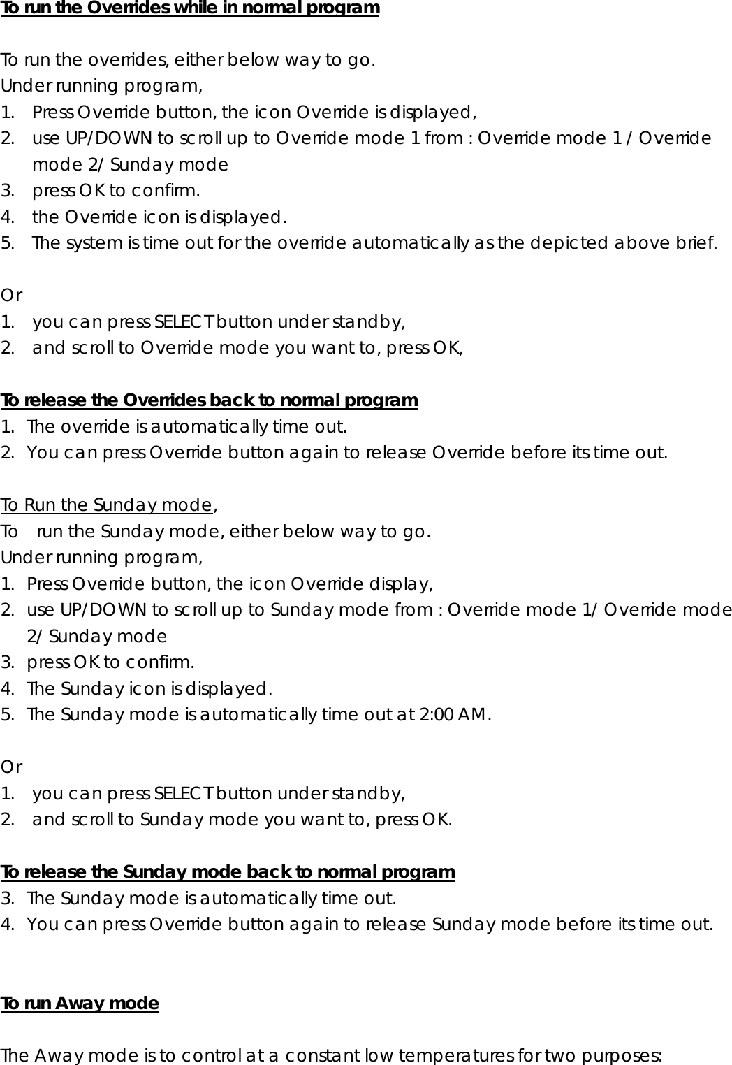 To run the Overrides while in normal program  To run the overrides, either below way to go.     Under running program, 1. Press Override button, the icon Override is displayed, 2. use UP/DOWN to scroll up to Override mode 1 from : Override mode 1 / Override mode 2/ Sunday mode 3. press OK to confirm. 4. the Override icon is displayed. 5. The system is time out for the override automatically as the depicted above brief.  Or  1.    you can press SELECT button under standby,   2.    and scroll to Override mode you want to, press OK,  To release the Overrides back to normal program 1. The override is automatically time out. 2. You can press Override button again to release Override before its time out.  To Run the Sunday mode, To    run the Sunday mode, either below way to go. Under running program, 1. Press Override button, the icon Override display, 2. use UP/DOWN to scroll up to Sunday mode from : Override mode 1/ Override mode 2/ Sunday mode 3. press OK to confirm.   4. The Sunday icon is displayed. 5. The Sunday mode is automatically time out at 2:00 AM.  Or  1. you can press SELECT button under standby, 2. and scroll to Sunday mode you want to, press OK.  To release the Sunday mode back to normal program 3. The Sunday mode is automatically time out. 4. You can press Override button again to release Sunday mode before its time out.   To run Away mode  The Away mode is to control at a constant low temperatures for two purposes: 