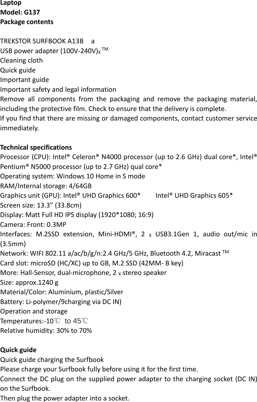 Laptop Model: G137 Package contents  TREKSTOR SURFBOOK A13B  a USB power adapter (100V-240V)X TM Cleaning cloth Quick guide Important guide Important safety and legal information Remove  all components from the packaging and remove the packaging material, including the protective film. Check to ensure that the delivery is complete. If you find that there are missing or damaged components, contact customer service immediately.  Technical specifications Processor (CPU): Intel® Celeron® N4000 processor (up to 2.6 GHz) dual core*, Intel® Pentium® N5000 processor (up to 2.7 GHz) qual core* Operating system: Windows 10 Home in S mode RAM/Internal storage: 4/64GB Graphics unit (GPU): Intel® UHD Graphics 600*    Intel® UHD Graphics 605* Screen size: 13.3” (33.8cm) Display: Matt Full HD IPS display (1920*1080; 16:9) Camera: Front: 0.3MP Interfaces: M.2SSD extension, Mini-HDMI®, 2 X USB3.1Gen 1, audio out/mic in (3.5mm) Network: WIFI 802.11 a/ac/b/g/n:2.4 GHz/5 GHz, Bluetooth 4.2, Miracast TM Card slot: microSD (HC/XC) up to GB, M.2 SSD (42MM- B key) More: Hall-Sensor, dual-microphone, 2 X stereo speaker Size: approx.1240 g Material/Color: Aluminium, plastic/Silver Battery: Li-polymer/9charging via DC IN) Operation and storage Temperatures:-10℃ to 45℃ Relative humidity: 30% to 70%  Quick guide Quick guide charging the Surfbook   Please charge your Surfbook fully before using it for the first time. Connect the DC plug on the supplied power adapter to the charging socket (DC IN) on the Surfbook. Then plug the power adapter into a socket.   