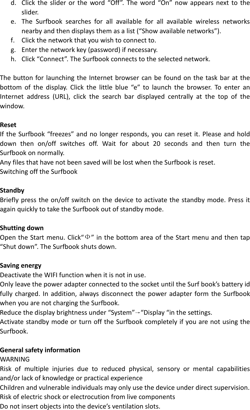 d. Click the slider or the word  “Off”.  The word “On”  now appears next to the slider. e. The Surfbook searches for all available for all available wireless networks nearby and then displays them as a list (“Show available networks”). f. Click the network that you wish to connect to. g. Enter the network key (password) if necessary. h. Click “Connect”. The Surfbook connects to the selected network.  The button for launching the Internet browser can be found on the task bar at the bottom of the display. Click the little blue “e”  to launch the browser. To enter an Internet  address (URL), click the search bar displayed centrally at the top of the window.  Reset If the Surfbook “freezes” and no longer responds, you can reset it. Please and hold down then on/off switches off. Wait for about 20 seconds and then turn the                                                                                                                                           Surfbook on normally. Any files that have not been saved will be lost when the Surfbook is reset. Switching off the Surfbook  Standby Briefly press the on/off switch on the device to activate the standby mode. Press it again quickly to take the Surfbook out of standby mode.  Shutting down Open the Start menu. Click“Ф” in the bottom area of the Start menu and then tap “Shut down”. The Surfbook shuts down.  Saving energy Deactivate the WIFI function when it is not in use. Only leave the power adapter connected to the socket until the Surf book’s battery id fully  charged. In addition, always disconnect the power adapter form the Surfbook when you are not charging the Surfbook. Reduce the display brightness under “System”→“Display “in the settings. Activate standby mode or turn off the Surfbook completely if you are not using the Surfbook.  General safety information WARNING Risk of multiple injuries due to reduced  physical, sensory or mental capabilities and/or lack of knowledge or practical experience Children and vulnerable individuals may only use the device under direct supervision. Risk of electric shock or electrocution from live components Do not insert objects into the device’s ventilation slots. 
