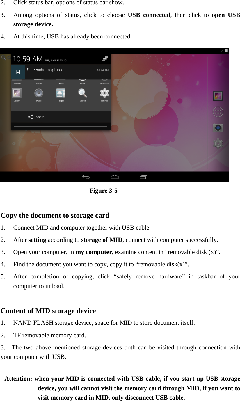 2. Click status bar, options of status bar show. 3. Among options of status, click to choose USB connected, then click to open USB storage device. 4. At this time, USB has already been connected.  Figure 3-5  Copy the document to storage card 1. Connect MID and computer together with USB cable. 2. After setting according to storage of MID, connect with computer successfully. 3. Open your computer, in my computer, examine content in “removable disk (x)”. 4. Find the document you want to copy, copy it to “removable disk(x)”. 5. After completion of copying, click “safely remove hardware” in taskbar of your computer to unload.  Content of MID storage device 1. NAND FLASH storage device, space for MID to store document itself. 2. TF removable memory card. 3.  The two above-mentioned storage devices both can be visited through connection with your computer with USB.  Attention: when your MID is connected with USB cable, if you start up USB storage device, you will cannot visit the memory card through MID, if you want to visit memory card in MID, only disconnect USB cable.  