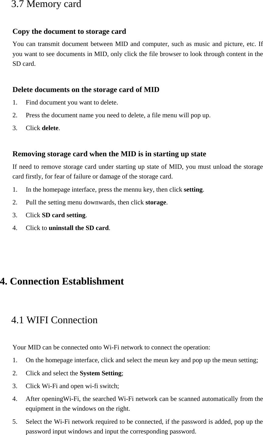 3.7 Memory card Copy the document to storage card You can transmit document between MID and computer, such as music and picture, etc. If you want to see documents in MID, only click the file browser to look through content in the SD card.  Delete documents on the storage card of MID 1. Find document you want to delete. 2. Press the document name you need to delete, a file menu will pop up. 3. Click delete.  Removing storage card when the MID is in starting up state If need to remove storage card under starting up state of MID, you must unload the storage card firstly, for fear of failure or damage of the storage card. 1. In the homepage interface, press the mennu key, then click setting. 2. Pull the setting menu downwards, then click storage. 3. Click SD card setting. 4. Click to uninstall the SD card.  4. Connection Establishment  4.1 WIFI Connection   Your MID can be connected onto Wi-Fi network to connect the operation:   1. On the homepage interface, click and select the meun key and pop up the meun setting;   2. Click and select the System Setting;   3. Click Wi-Fi and open wi-fi switch;   4. After openingWi-Fi, the searched Wi-Fi network can be scanned automatically from the equipment in the windows on the right.   5. Select the Wi-Fi network required to be connected, if the password is added, pop up the password input windows and input the corresponding password. 