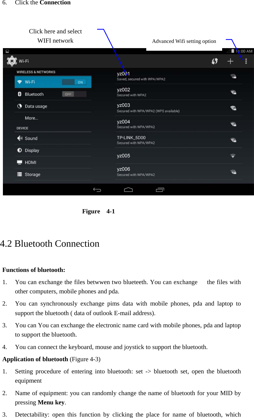 6. Click the Connection      Figure  4-1     4.2 Bluetooth Connection   Functions of bluetooth: 1. You can exchange the files betwwen two blueteeth. You can exchange      the files with other computers, mobile phones and pda.   2. You can synchronously exchange pims data with mobile phones, pda and laptop to support the bluetooth ( data of outlook E-mail address). 3. You can You can exchange the electronic name card with mobile phones, pda and laptop to support the bluetooth. 4. You can connect the keyboard, mouse and joystick to support the bluetooth. Application of bluetooth (Figure 4-3) 1. Setting procedure of entering into bluetooth: set -&gt; bluetooth set, open the bluetooth equipment  2. Name of equipment: you can randomly change the name of bluetooth for your MID by pressing Menu key.  3. Detectability: open this function by clicking the place for name of bluetooth, which Advanced Wifi setting option Click here and select WIFI network 