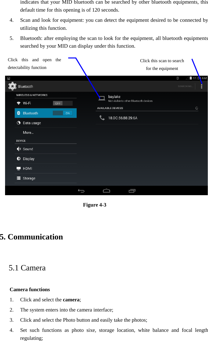 indicates that your MID bluetooth can be searched by other bluetooth equipments, this default time for this opening is of 120 seconds.   4. Scan and look for equipment: you can detect the equipment desired to be connected by utilizing this function.   5. Bluetooth: after employing the scan to look for the equipment, all bluetooth equipments searched by your MID can display under this function.      Figure 4-3   5. Communication   5.1 Camera   Camera functions   1. Click and select the camera;  2. The system enters into the camera interface;   3. Click and select the Photo button and easily take the photos;   4. Set such functions as photo sixe, storage location, white balance and focal length regulating;  Click this scan to search for the equipment Click this and open the detectability function   