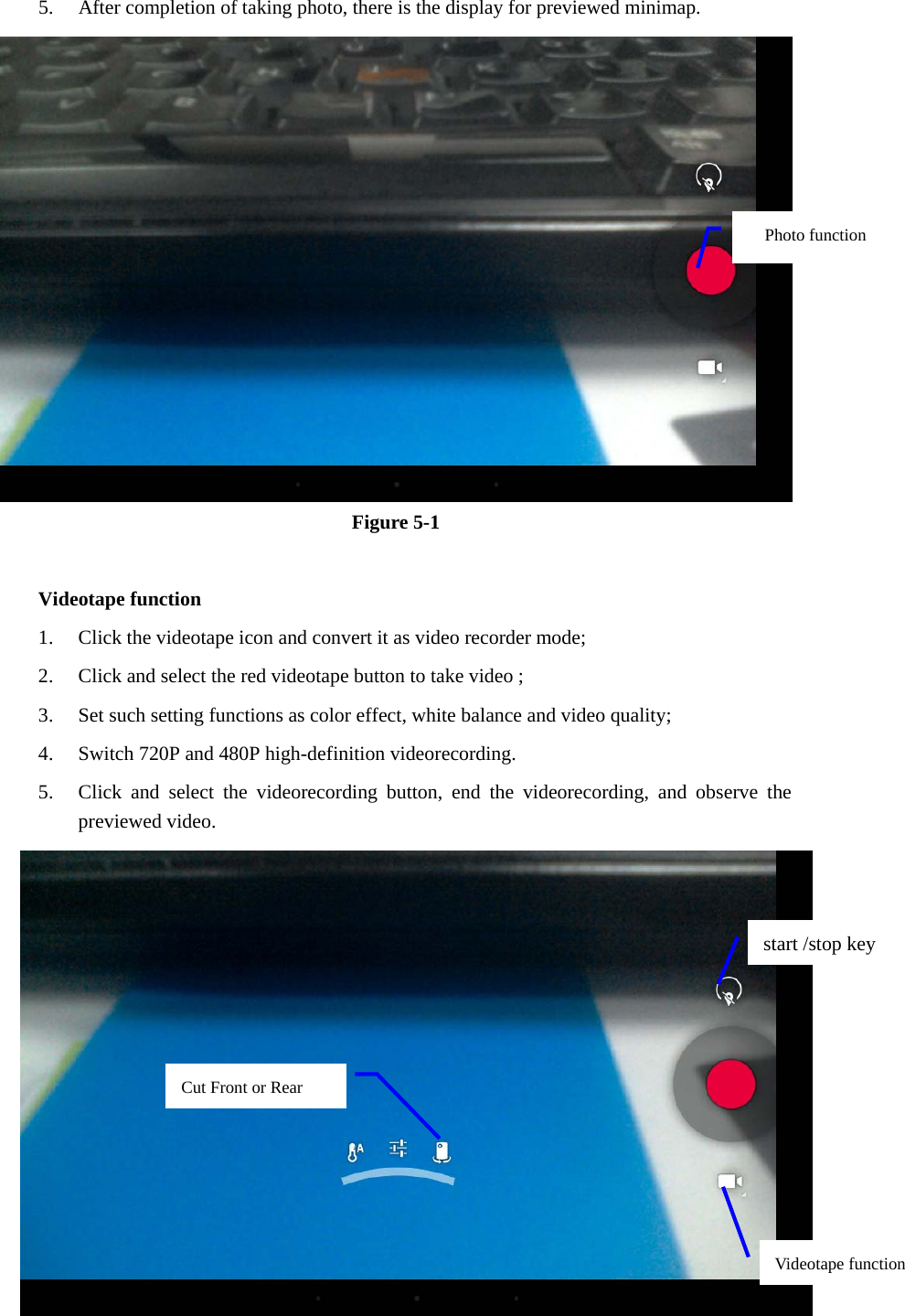 5. After completion of taking photo, there is the display for previewed minimap.    Figure 5-1  Videotape function 1. Click the videotape icon and convert it as video recorder mode;   2. Click and select the red videotape button to take video ;   3. Set such setting functions as color effect, white balance and video quality;   4. Switch 720P and 480P high-definition videorecording. 5. Click and select the videorecording button, end the videorecording, and observe the previewed video.    Photo function   start /stop key Videotape function Cut Front or Rear   