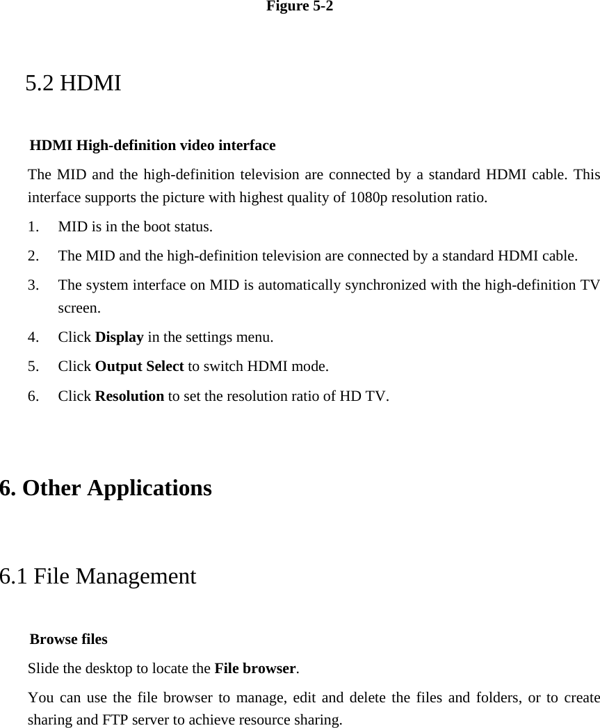 Figure 5-2 5.2 HDMI HDMI High-definition video interface The MID and the high-definition television are connected by a standard HDMI cable. This interface supports the picture with highest quality of 1080p resolution ratio. 1. MID is in the boot status. 2. The MID and the high-definition television are connected by a standard HDMI cable. 3. The system interface on MID is automatically synchronized with the high-definition TV screen. 4. Click Display in the settings menu. 5. Click Output Select to switch HDMI mode. 6. Click Resolution to set the resolution ratio of HD TV. 6. Other Applications 6.1 File Management     Browse files Slide the desktop to locate the File browser. You can use the file browser to manage, edit and delete the files and folders, or to create sharing and FTP server to achieve resource sharing. 