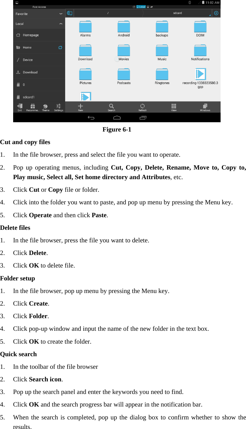  Figure 6-1 Cut and copy files 1. In the file browser, press and select the file you want to operate. 2. Pop up operating menus, including Cut, Copy, Delete, Rename, Move to, Copy to, Play music, Select all, Set home directory and Attributes, etc.   3. Click Cut or Copy file or folder.   4. Click into the folder you want to paste, and pop up menu by pressing the Menu key. 5. Click Operate and then click Paste.  Delete files 1. In the file browser, press the file you want to delete. 2. Click Delete.  3. Click OK to delete file. Folder setup 1. In the file browser, pop up menu by pressing the Menu key. 2. Click Create.  3. Click Folder.  4. Click pop-up window and input the name of the new folder in the text box. 5. Click OK to create the folder. Quick search 1. In the toolbar of the file browser 2. Click Search icon. 3. Pop up the search panel and enter the keywords you need to find. 4. Click OK and the search progress bar will appear in the notification bar. 5. When the search is completed, pop up the dialog box to confirm whether to show the results. 