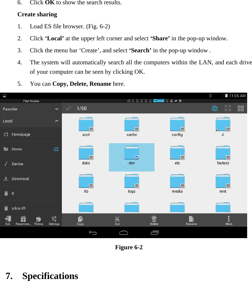 6. Click OK to show the search results. Create sharing 1. Load ES file browser. (Fig. 6-2) 2. Click ‘Local’ at the upper left corner and select ‘Share’ in the pop-up window. 3. Click the menu bar ‘Create’, and select ‘Search’ in the pop-up window . 4. The system will automatically search all the computers within the LAN, and each drive of your computer can be seen by clicking OK. 5. You can Copy, Delete, Rename here.  Figure 6-2    7.  Specifications   