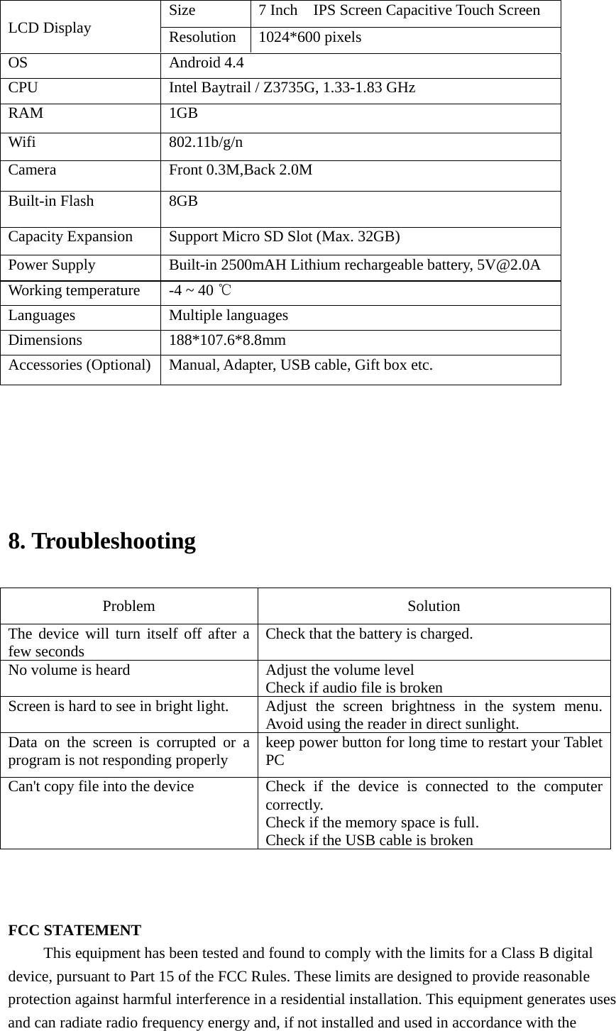                             8. Troubleshooting   Problem   Solution  The device will turn itself off after a few seconds    Check that the battery is charged.   No volume is heard    Adjust the volume level   Check if audio file is broken Screen is hard to see in bright light.   Adjust the screen brightness in the system menu. Avoid using the reader in direct sunlight.   Data on the screen is corrupted or a program is not responding properly  keep power button for long time to restart your Tablet PC Can&apos;t copy file into the device  Check  if the device is connected to the computer correctly.  Check if the memory space is full. Check if the USB cable is broken    FCC STATEMENT This equipment has been tested and found to comply with the limits for a Class B digital device, pursuant to Part 15 of the FCC Rules. These limits are designed to provide reasonable protection against harmful interference in a residential installation. This equipment generates uses and can radiate radio frequency energy and, if not installed and used in accordance with the  LCD Display  Size  7 Inch    IPS Screen Capacitive Touch Screen   Resolution  1024*600 pixels OS  Android 4.4 CPU  Intel Baytrail / Z3735G, 1.33-1.83 GHz RAM  1GB   Wifi  802.11b/g/n Camera  Front 0.3M,Back 2.0M Built-in Flash  8GB Capacity Expansion  Support Micro SD Slot (Max. 32GB) Power Supply  Built-in 2500mAH Lithium rechargeable battery, 5V@2.0A Working temperature  -4 ~ 40 ℃ Languages  Multiple languages Dimensions  188*107.6*8.8mm Accessories (Optional)  Manual, Adapter, USB cable, Gift box etc. 