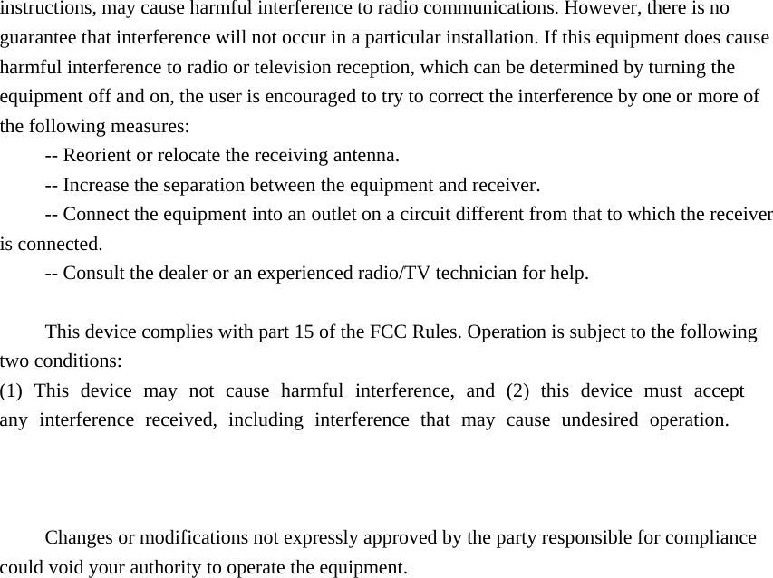 instructions, may cause harmful interference to radio communications. However, there is no guarantee that interference will not occur in a particular installation. If this equipment does cause harmful interference to radio or television reception, which can be determined by turning the equipment off and on, the user is encouraged to try to correct the interference by one or more of the following measures: -- Reorient or relocate the receiving antenna.    -- Increase the separation between the equipment and receiver.     -- Connect the equipment into an outlet on a circuit different from that to which the receiver is connected. -- Consult the dealer or an experienced radio/TV technician for help. This device complies with part 15 of the FCC Rules. Operation is subject to the following two conditions:  (1) This device may not cause harmful interference, and (2) this device must accept any interference received, including interference that may cause undesired operation.Changes or modifications not expressly approved by the party responsible for compliance could void your authority to operate the equipment. 