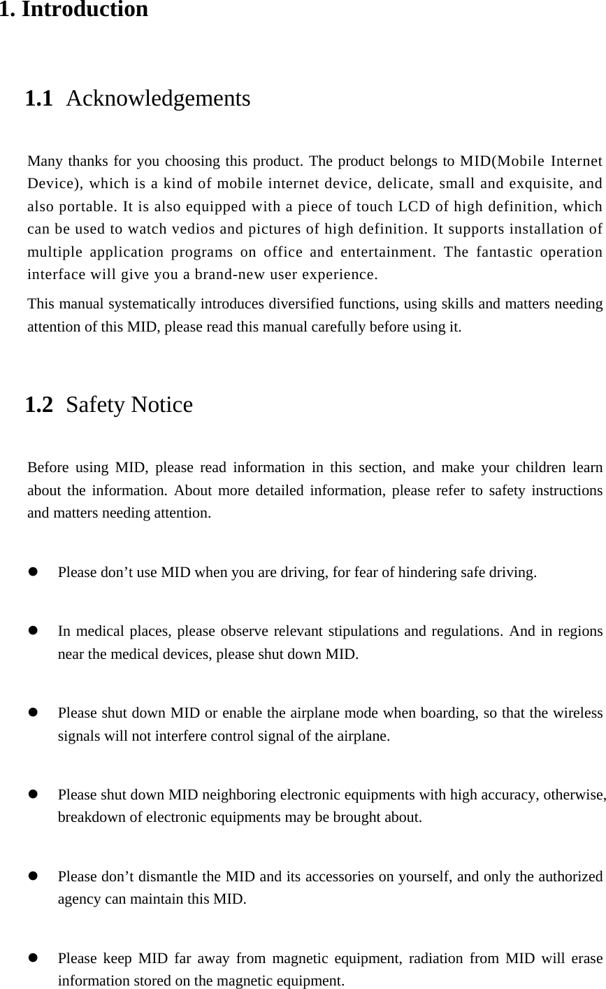 1. Introduction 1.1 Acknowledgements Many thanks for you choosing this product. The product belongs to MID(Mobile Internet Device), which is a kind of mobile internet device, delicate, small and exquisite, and also portable. It is also equipped with a piece of touch LCD of high definition, which can be used to watch vedios and pictures of high definition. It supports installation of multiple application programs on office and entertainment. The fantastic operation interface will give you a brand-new user experience. This manual systematically introduces diversified functions, using skills and matters needing attention of this MID, please read this manual carefully before using it. 1.2 Safety Notice Before using MID, please read information in this section, and make your children learn about the information. About more detailed information, please refer to safety instructions and matters needing attention.            Please don’t use MID when you are driving, for fear of hindering safe driving.   In medical places, please observe relevant stipulations and regulations. And in regions near the medical devices, please shut down MID.   Please shut down MID or enable the airplane mode when boarding, so that the wireless signals will not interfere control signal of the airplane.     Please shut down MID neighboring electronic equipments with high accuracy, otherwise, breakdown of electronic equipments may be brought about.   Please don’t dismantle the MID and its accessories on yourself, and only the authorized agency can maintain this MID.   Please keep MID far away from magnetic equipment, radiation from MID will erase information stored on the magnetic equipment. 