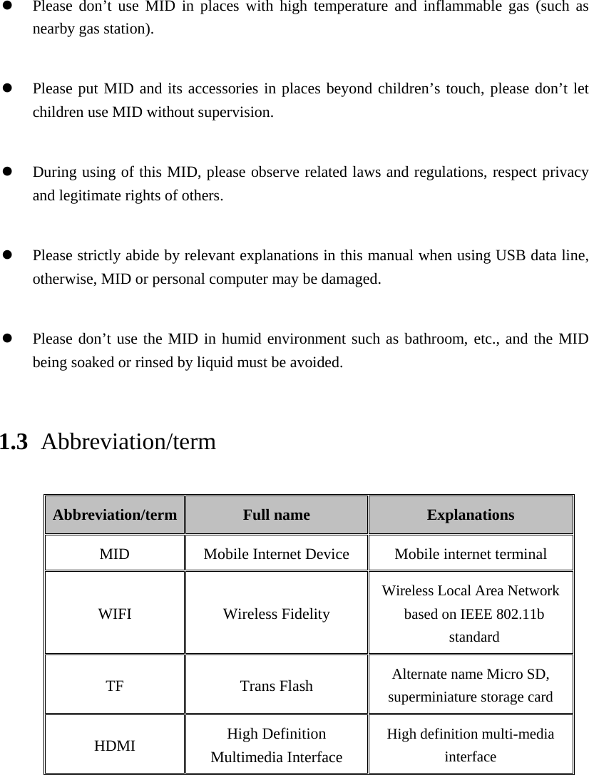   Please don’t use MID in places with high temperature and inflammable gas (such as nearby gas station).   Please put MID and its accessories in places beyond children’s touch, please don’t let children use MID without supervision.   During using of this MID, please observe related laws and regulations, respect privacy and legitimate rights of others.   Please strictly abide by relevant explanations in this manual when using USB data line, otherwise, MID or personal computer may be damaged.   Please don’t use the MID in humid environment such as bathroom, etc., and the MID being soaked or rinsed by liquid must be avoided. 1.3 Abbreviation/term Abbreviation/term  Full name  Explanations MID  Mobile Internet Device  Mobile internet terminal WIFI Wireless Fidelity Wireless Local Area Network based on IEEE 802.11b standard TF Trans Flash Alternate name Micro SD, superminiature storage card HDMI  High Definition Multimedia Interface High definition multi-media interface 