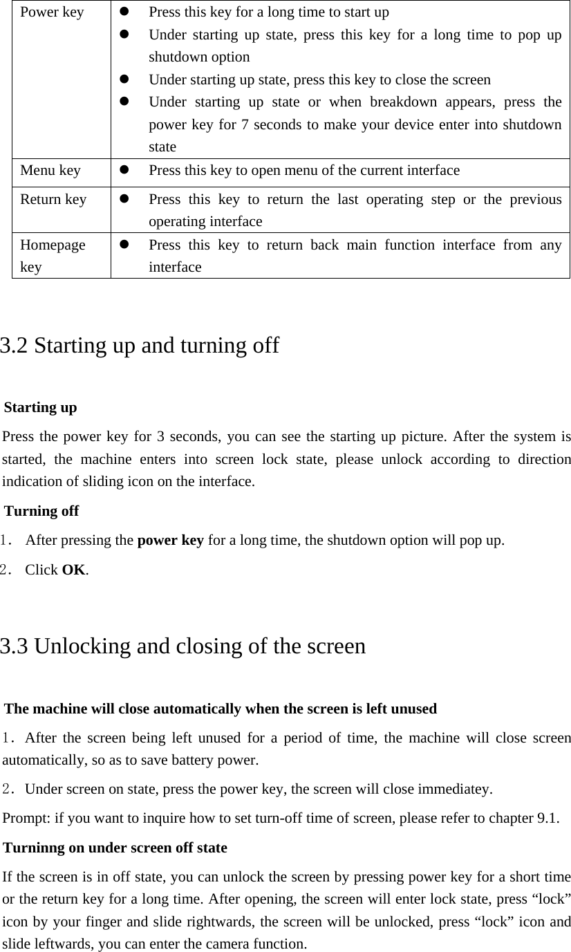 Power key   Press this key for a long time to start up  Under starting up state, press this key for a long time to pop up shutdown option  Under starting up state, press this key to close the screen  Under starting up state or when breakdown appears, press the power key for 7 seconds to make your device enter into shutdown state Menu key   Press this key to open menu of the current interface Return key   Press this key to return the last operating step or the previous operating interface Homepage key  Press this key to return back main function interface from any interface 3.2 Starting up and turning off Starting up Press the power key for 3 seconds, you can see the starting up picture. After the system is started, the machine enters into screen lock state, please unlock according to direction indication of sliding icon on the interface. Turning off 1． After pressing the power key for a long time, the shutdown option will pop up. 2． Click OK. 3.3 Unlocking and closing of the screen The machine will close automatically when the screen is left unused 1．After the screen being left unused for a period of time, the machine will close screen automatically, so as to save battery power. 2．Under screen on state, press the power key, the screen will close immediatey. Prompt: if you want to inquire how to set turn-off time of screen, please refer to chapter 9.1.   Turninng on under screen off state If the screen is in off state, you can unlock the screen by pressing power key for a short time or the return key for a long time. After opening, the screen will enter lock state, press “lock” icon by your finger and slide rightwards, the screen will be unlocked, press “lock” icon and slide leftwards, you can enter the camera function.  