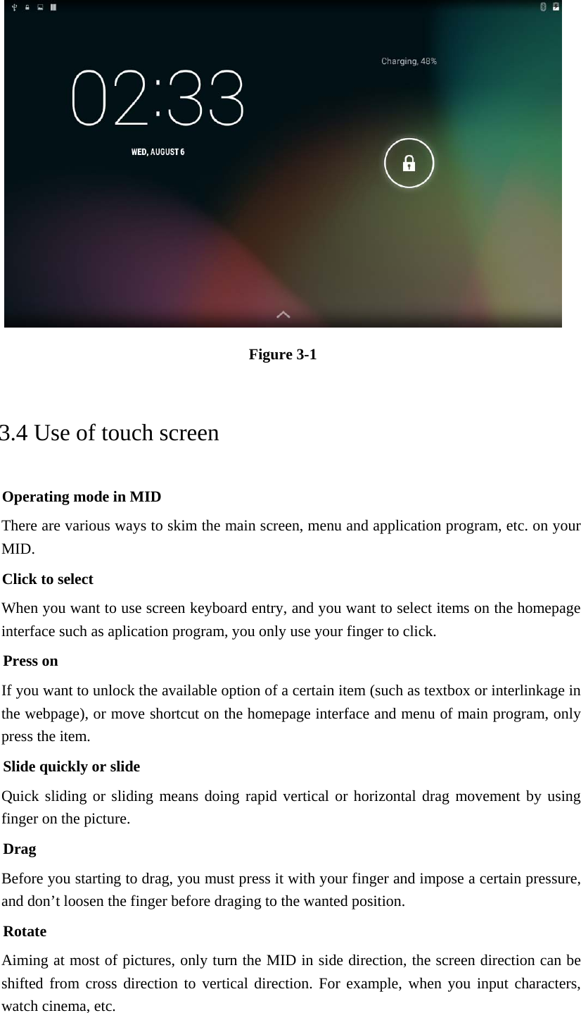  Figure 3-1 3.4 Use of touch screen Operating mode in MID There are various ways to skim the main screen, menu and application program, etc. on your MID. Click to select When you want to use screen keyboard entry, and you want to select items on the homepage interface such as aplication program, you only use your finger to click. Press on If you want to unlock the available option of a certain item (such as textbox or interlinkage in the webpage), or move shortcut on the homepage interface and menu of main program, only press the item. Slide quickly or slide Quick sliding or sliding means doing rapid vertical or horizontal drag movement by using finger on the picture. Drag Before you starting to drag, you must press it with your finger and impose a certain pressure, and don’t loosen the finger before draging to the wanted position. Rotate Aiming at most of pictures, only turn the MID in side direction, the screen direction can be shifted from cross direction to vertical direction. For example, when you input characters, watch cinema, etc. 