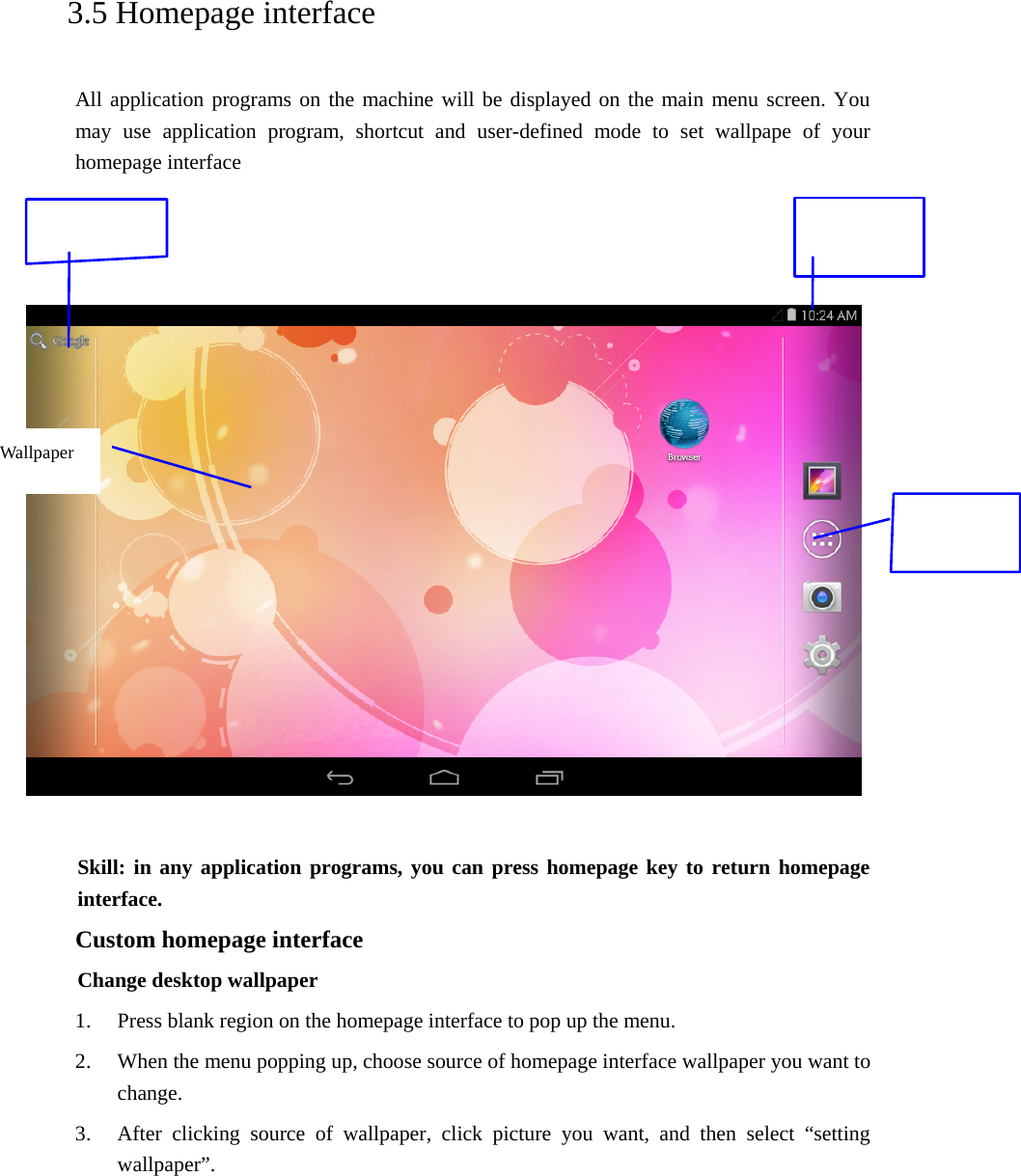   3.5 Homepage interface All application programs on the machine will be displayed on the main menu screen. You may use application program, shortcut and user-defined mode to set wallpape of your homepage interface        Skill: in any application programs, you can press homepage key to return homepage interface. Custom homepage interface Change desktop wallpaper   1. Press blank region on the homepage interface to pop up the menu. 2. When the menu popping up, choose source of homepage interface wallpaper you want to change. 3. After clicking source of wallpaper, click picture you want, and then select “setting wallpaper”.   Wallpaper 