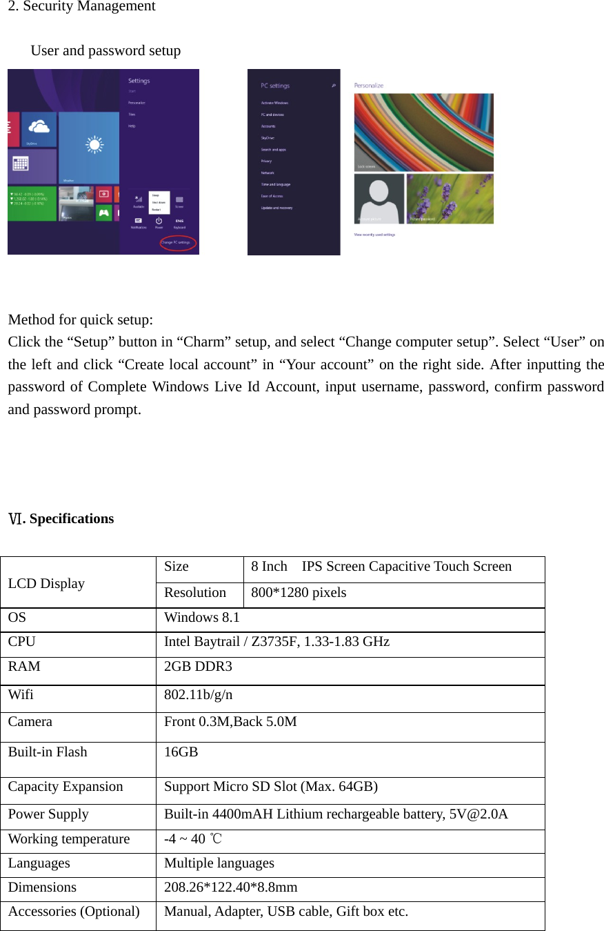   2. Security Management        User and password setup    Method for quick setup: Click the “Setup” button in “Charm” setup, and select “Change computer setup”. Select “User” on the left and click “Create local account” in “Your account” on the right side. After inputting the password of Complete Windows Live Id Account, input username, password, confirm password and password prompt.     Ⅵ. Specifications                           LCD Display  Size  8 Inch    IPS Screen Capacitive Touch Screen   Resolution  800*1280 pixels OS  Windows 8.1 CPU  Intel Baytrail / Z3735F, 1.33-1.83 GHz RAM  2GB DDR3   Wifi  802.11b/g/n Camera  Front 0.3M,Back 5.0M Built-in Flash  16GB Capacity Expansion  Support Micro SD Slot (Max. 64GB) Power Supply  Built-in 4400mAH Lithium rechargeable battery, 5V@2.0A Working temperature  -4 ~ 40 ℃ Languages  Multiple languages Dimensions  208.26*122.40*8.8mm Accessories (Optional)  Manual, Adapter, USB cable, Gift box etc. 