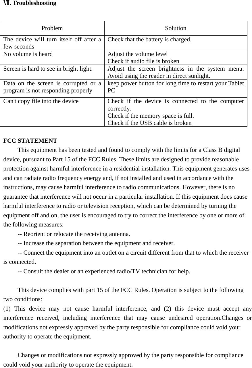     . TroubleshootingⅦ   Problem   Solution  The device will turn itself off after a few seconds    Check that the battery is charged.   No volume is heard    Adjust the volume level   Check if audio file is broken Screen is hard to see in bright light.   Adjust the screen brightness in the system menu. Avoid using the reader in direct sunlight.   Data on the screen is corrupted or a program is not responding properly  keep power button for long time to restart your Tablet PC Can&apos;t copy file into the device  Check  if the device is connected to the computer correctly.  Check if the memory space is full. Check if the USB cable is broken  FCC STATEMENT This equipment has been tested and found to comply with the limits for a Class B digital device, pursuant to Part 15 of the FCC Rules. These limits are designed to provide reasonable protection against harmful interference in a residential installation. This equipment generates uses and can radiate radio frequency energy and, if not installed and used in accordance with the instructions, may cause harmful interference to radio communications. However, there is no guarantee that interference will not occur in a particular installation. If this equipment does cause harmful interference to radio or television reception, which can be determined by turning the equipment off and on, the user is encouraged to try to correct the interference by one or more of the following measures: -- Reorient or relocate the receiving antenna.    -- Increase the separation between the equipment and receiver.     -- Connect the equipment into an outlet on a circuit different from that to which the receiver is connected.    -- Consult the dealer or an experienced radio/TV technician for help.  This device complies with part 15 of the FCC Rules. Operation is subject to the following two conditions:   (1) This device may not cause harmful interference, and (2) this device must accept any interference received, including interference that may cause undesired operation.Changes or modifications not expressly approved by the party responsible for compliance could void your authority to operate the equipment.  Changes or modifications not expressly approved by the party responsible for compliance could void your authority to operate the equipment.  