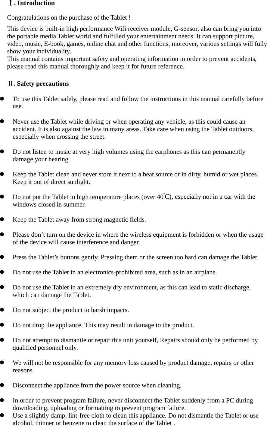  Ⅰ. Introduction Congratulations on the purchase of the Tablet ! This device is built-in high performance Wifi receiver module, G-sensor, also can bring you into the portable media Tablet world and fulfilled your entertainment needs. It can support picture, video, music, E-book, games, online chat and other functions, moreover, various settings will fully show your individuality. This manual contains important safety and operating information in order to prevent accidents, please read this manual thoroughly and keep it for future reference.  Ⅱ. Safety precautions   To use this Tablet safely, please read and follow the instructions in this manual carefully before use.    Never use the Tablet while driving or when operating any vehicle, as this could cause an accident. It is also against the law in many areas. Take care when using the Tablet outdoors, especially when crossing the street.   Do not listen to music at very high volumes using the earphones as this can permanently damage your hearing.   Keep the Tablet clean and never store it next to a heat source or in dirty, humid or wet places. Keep it out of direct sunlight.   Do not put the Tablet in high temperature places (over 40ºC), especially not in a car with the windows closed in summer.   Keep the Tablet away from strong magnetic fields.   Please don’t turn on the device in where the wireless equipment is forbidden or when the usage of the device will cause interference and danger.   Press the Tablet’s buttons gently. Pressing them or the screen too hard can damage the Tablet.   Do not use the Tablet in an electronics-prohibited area, such as in an airplane.   Do not use the Tablet in an extremely dry environment, as this can lead to static discharge, which can damage the Tablet.   Do not subject the product to harsh impacts.     Do not drop the appliance. This may result in damage to the product.   Do not attempt to dismantle or repair this unit yourself, Repairs should only be performed by qualified personnel only.   We will not be responsible for any memory loss caused by product damage, repairs or other reasons.    Disconnect the appliance from the power source when cleaning.   In order to prevent program failure, never disconnect the Tablet suddenly from a PC during downloading, uploading or formatting to prevent program failure.  Use a slightly damp, lint-free cloth to clean this appliance. Do not dismantle the Tablet or use alcohol, thinner or benzene to clean the surface of the Tablet . 