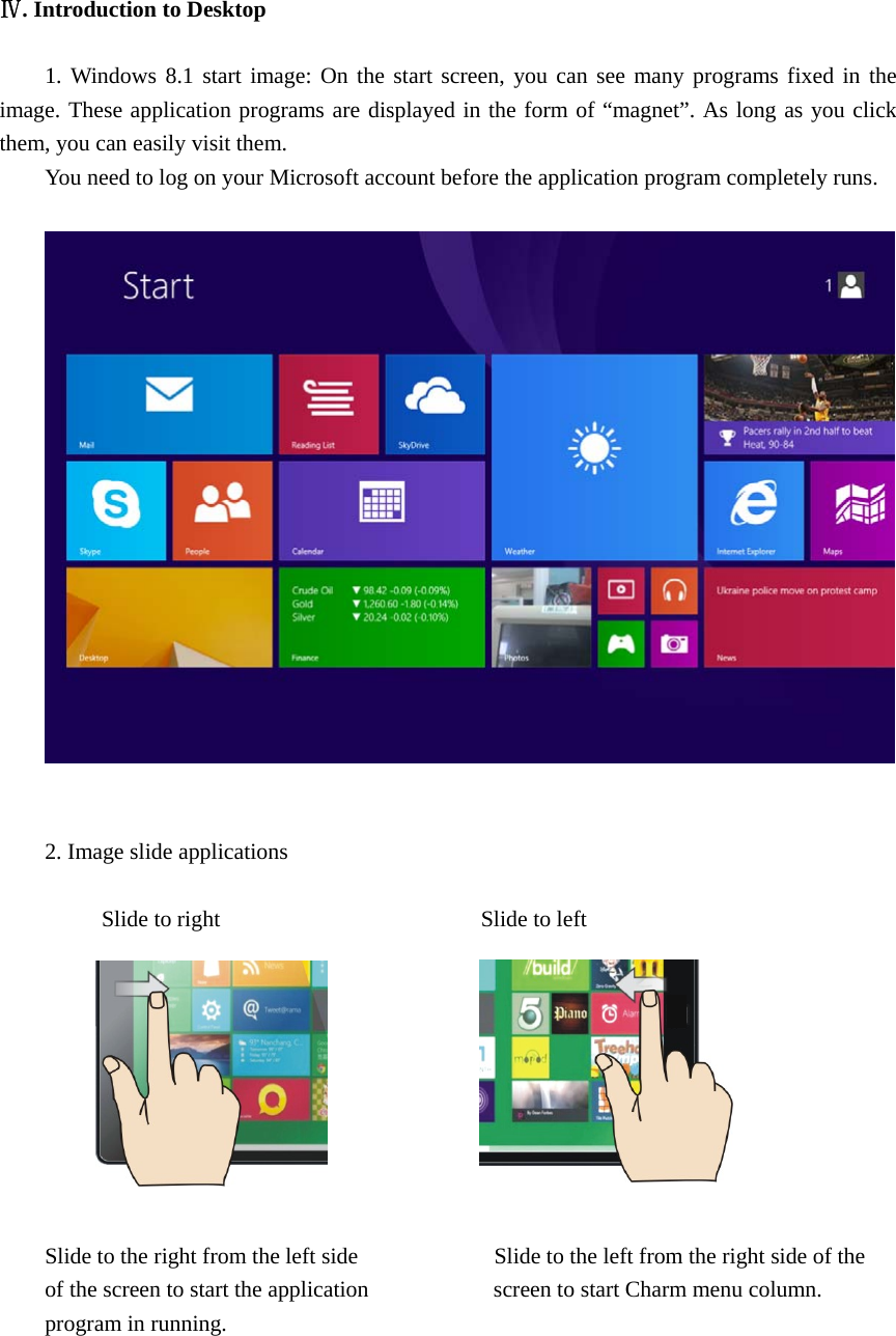  Ⅳ. Introduction to Desktop  1. Windows 8.1 start image: On the start screen, you can see many programs fixed in the image. These application programs are displayed in the form of “magnet”. As long as you click them, you can easily visit them. You need to log on your Microsoft account before the application program completely runs.     2. Image slide applications       Slide to right                       Slide to left           Slide to the right from the left side                        Slide to the left from the right side of the of the screen to start the application                      screen to start Charm menu column. program in running.     