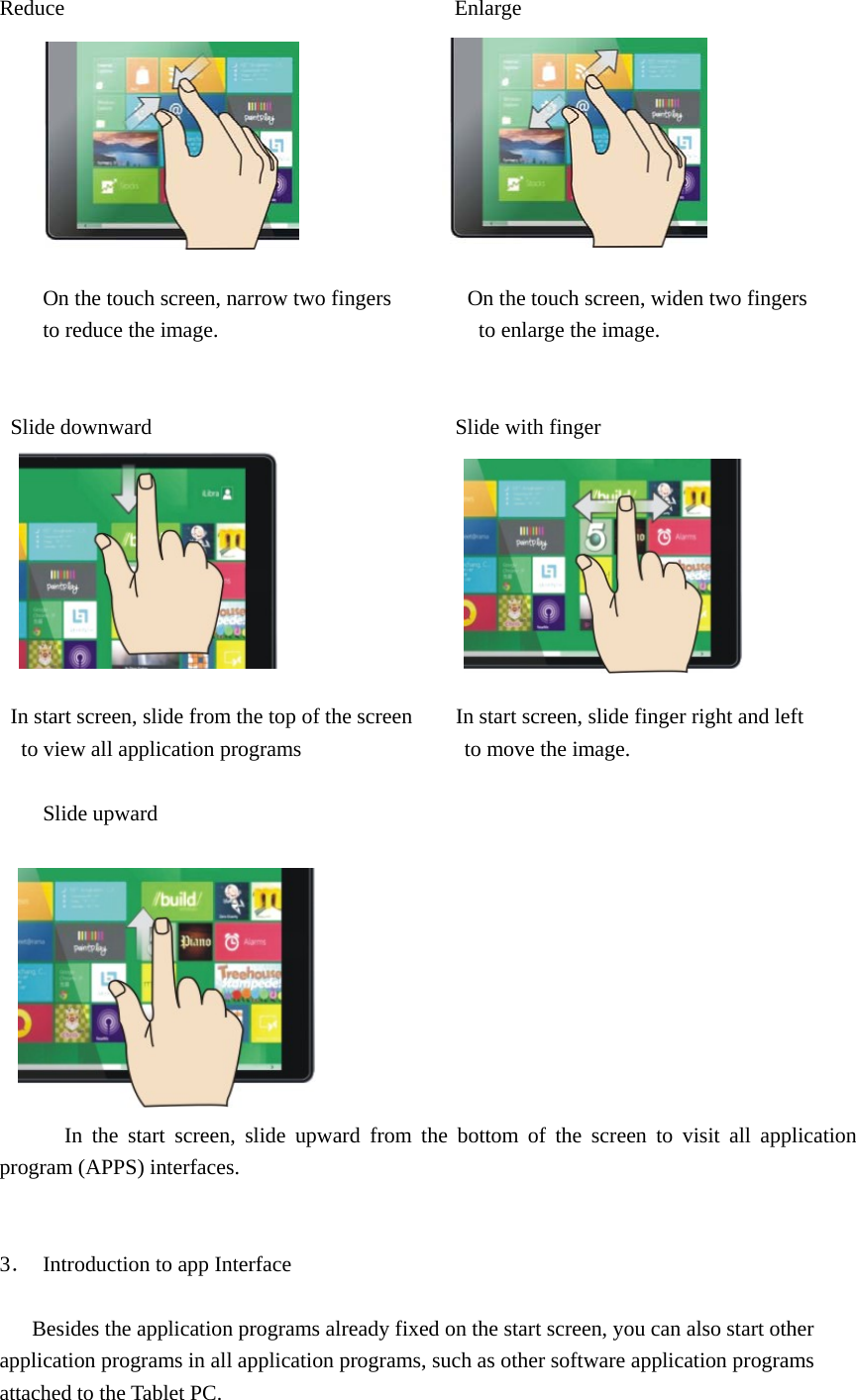  Reduce                                    Enlarge          On the touch screen, narrow two fingers              On the touch screen, widen two fingers to reduce the image.                        to enlarge the image.    Slide downward                            Slide with finger                 In start screen, slide from the top of the screen        In start screen, slide finger right and left   to view all application programs               to move the image.       Slide upward                                                                                     In the start screen, slide upward from the bottom of the screen to visit all application program (APPS) interfaces.   3．  Introduction to app Interface          Besides the application programs already fixed on the start screen, you can also start other application programs in all application programs, such as other software application programs attached to the Tablet PC. 