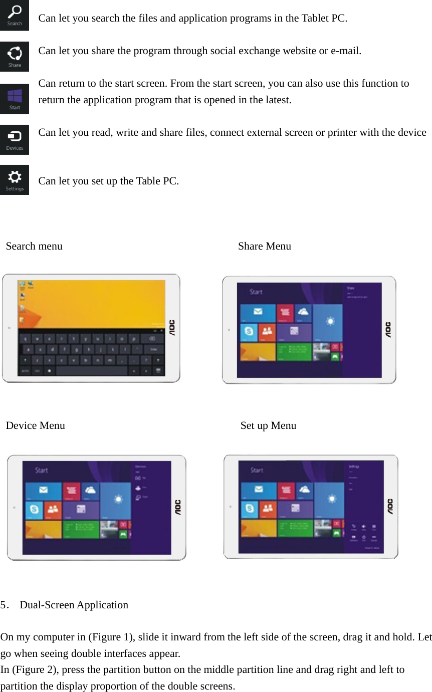    Can let you search the files and application programs in the Tablet PC.  Can let you share the program through social exchange website or e-mail.  Can return to the start screen. From the start screen, you can also use this function to return the application program that is opened in the latest.  Can let you read, write and share files, connect external screen or printer with the device   Can let you set up the Table PC.    Search menu                                Share Menu                     Device Menu                                Set up Menu             5． Dual-Screen Application  On my computer in (Figure 1), slide it inward from the left side of the screen, drag it and hold. Let go when seeing double interfaces appear. In (Figure 2), press the partition button on the middle partition line and drag right and left to partition the display proportion of the double screens. 