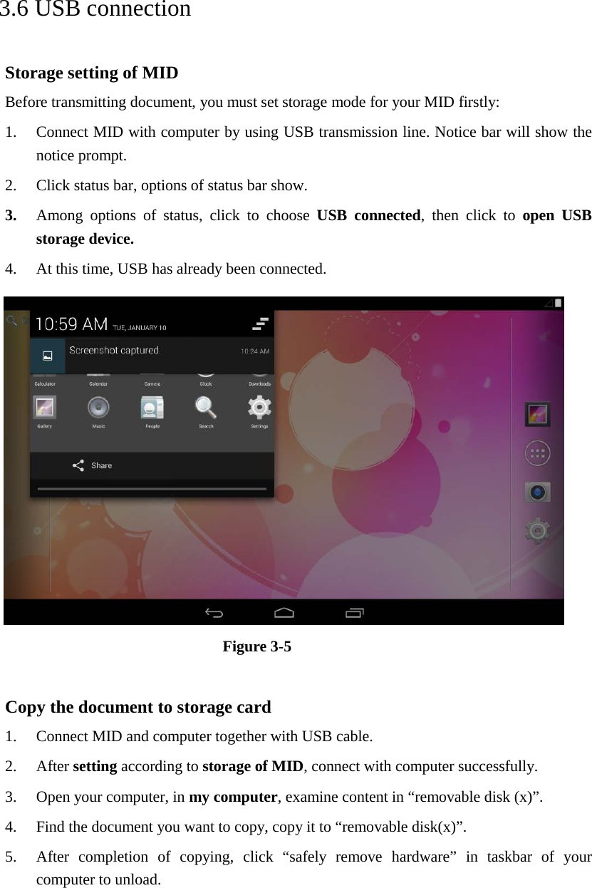   3.6 USB connection Storage setting of MID Before transmitting document, you must set storage mode for your MID firstly: 1. Connect MID with computer by using USB transmission line. Notice bar will show the notice prompt.   2. Click status bar, options of status bar show. 3. Among options of status, click to choose USB connected, then click to open USB storage device. 4. At this time, USB has already been connected.  Figure 3-5  Copy the document to storage card 1. Connect MID and computer together with USB cable. 2. After setting according to storage of MID, connect with computer successfully. 3. Open your computer, in my computer, examine content in “removable disk (x)”. 4. Find the document you want to copy, copy it to “removable disk(x)”. 5. After completion of copying, click “safely remove hardware” in taskbar of your computer to unload.     