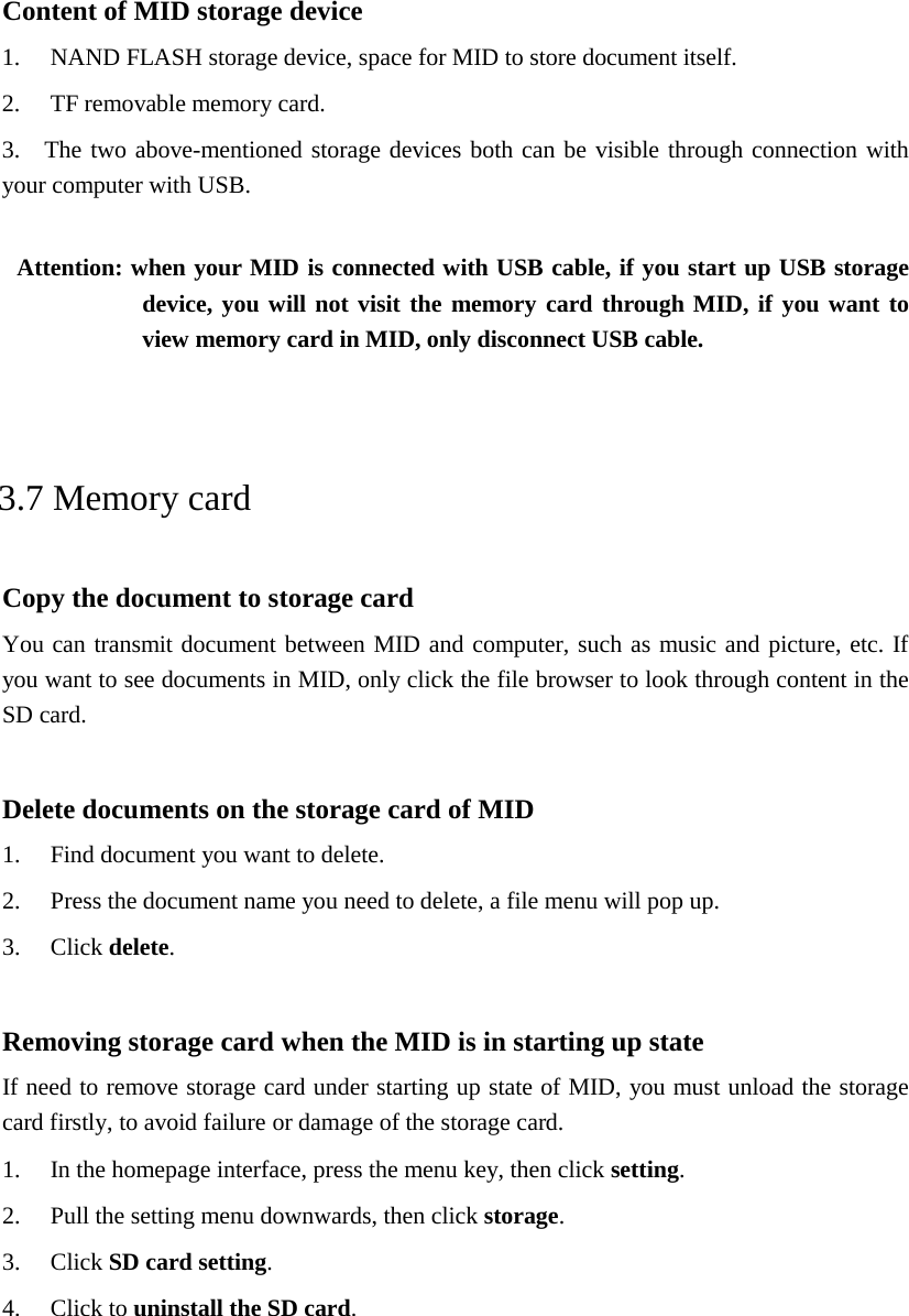 Content of MID storage device 1. NAND FLASH storage device, space for MID to store document itself. 2. TF removable memory card. 3.  The two above-mentioned storage devices both can be visible through connection with your computer with USB.  Attention: when your MID is connected with USB cable, if you start up USB storage device, you will not visit the memory card through MID, if you want to view memory card in MID, only disconnect USB cable.  3.7 Memory card Copy the document to storage card You can transmit document between MID and computer, such as music and picture, etc. If you want to see documents in MID, only click the file browser to look through content in the SD card.  Delete documents on the storage card of MID 1. Find document you want to delete. 2. Press the document name you need to delete, a file menu will pop up. 3. Click delete.  Removing storage card when the MID is in starting up state If need to remove storage card under starting up state of MID, you must unload the storage card firstly, to avoid failure or damage of the storage card. 1. In the homepage interface, press the menu key, then click setting. 2. Pull the setting menu downwards, then click storage. 3. Click SD card setting. 4. Click to uninstall the SD card.  