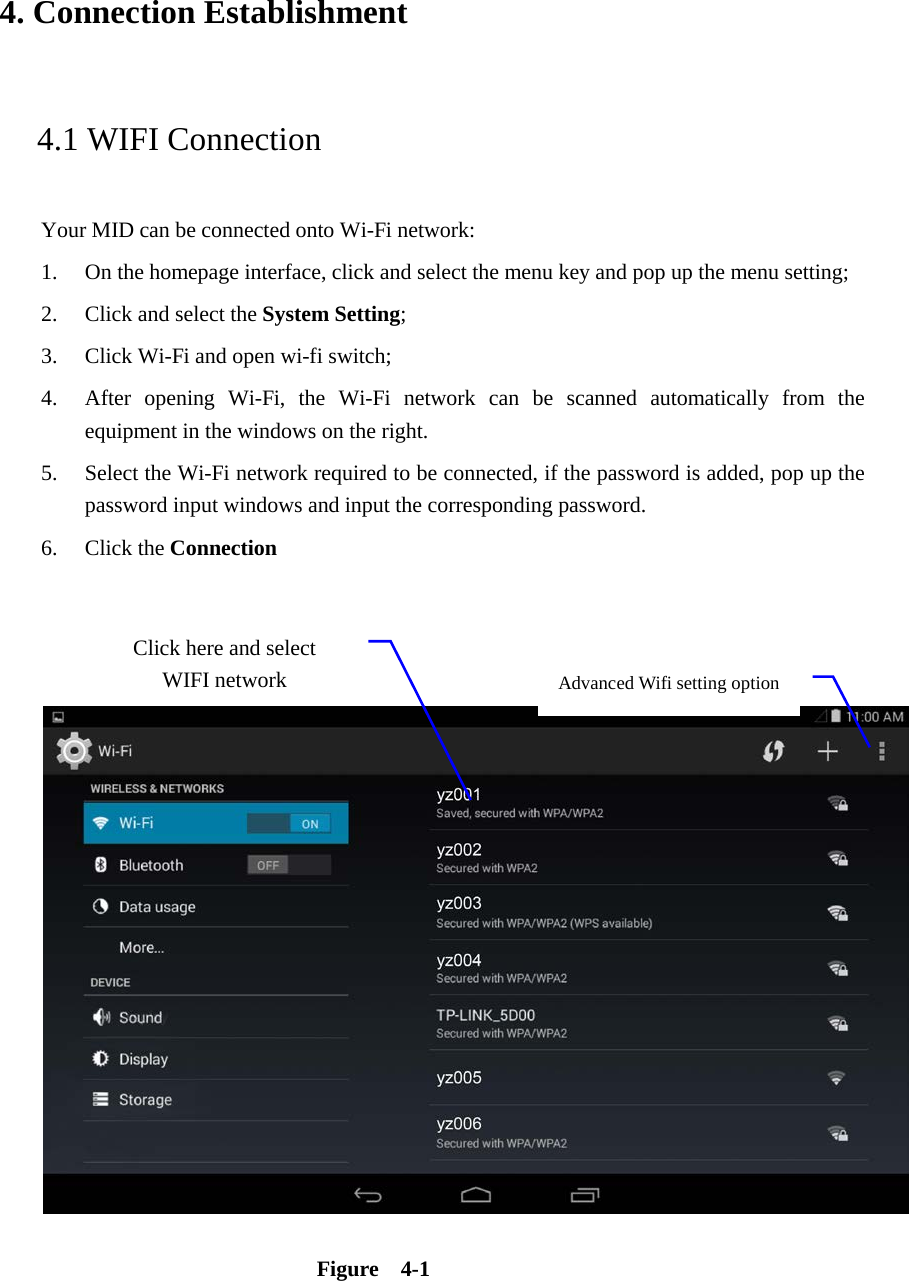 4. Connection Establishment   4.1 WIFI Connection   Your MID can be connected onto Wi-Fi network:   1. On the homepage interface, click and select the menu key and pop up the menu setting;   2. Click and select the System Setting;   3. Click Wi-Fi and open wi-fi switch;   4. After opening Wi-Fi, the Wi-Fi network can be scanned automatically from the equipment in the windows on the right.   5. Select the Wi-Fi network required to be connected, if the password is added, pop up the password input windows and input the corresponding password. 6. Click the Connection       Figure  4-1 Advanced Wifi setting option Click here and select WIFI network 