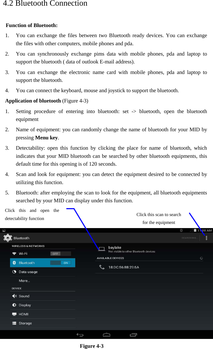   4.2 Bluetooth Connection   Function of Bluetooth: 1. You can exchange the files between two Bluetooth ready devices. You can exchange   the files with other computers, mobile phones and pda.   2. You can synchronously exchange pims data with mobile phones, pda and laptop to support the bluetooth ( data of outlook E-mail address). 3. You can exchange the electronic name card with mobile phones, pda and laptop to support the bluetooth. 4. You can connect the keyboard, mouse and joystick to support the bluetooth. Application of bluetooth (Figure 4-3) 1. Setting procedure of entering into bluetooth: set -&gt; bluetooth, open the bluetooth equipment   2. Name of equipment: you can randomly change the name of bluetooth for your MID by pressing Menu key.   3. Detectability: open this function by clicking the place for name of bluetooth, which indicates that your MID bluetooth can be searched by other bluetooth equipments, this default time for this opening is of 120 seconds.   4. Scan and look for equipment: you can detect the equipment desired to be connected by utilizing this function.   5. Bluetooth: after employing the scan to look for the equipment, all bluetooth equipments searched by your MID can display under this function.      Figure 4-3   Click this scan to search for the equipment Click this and open the detectability function   