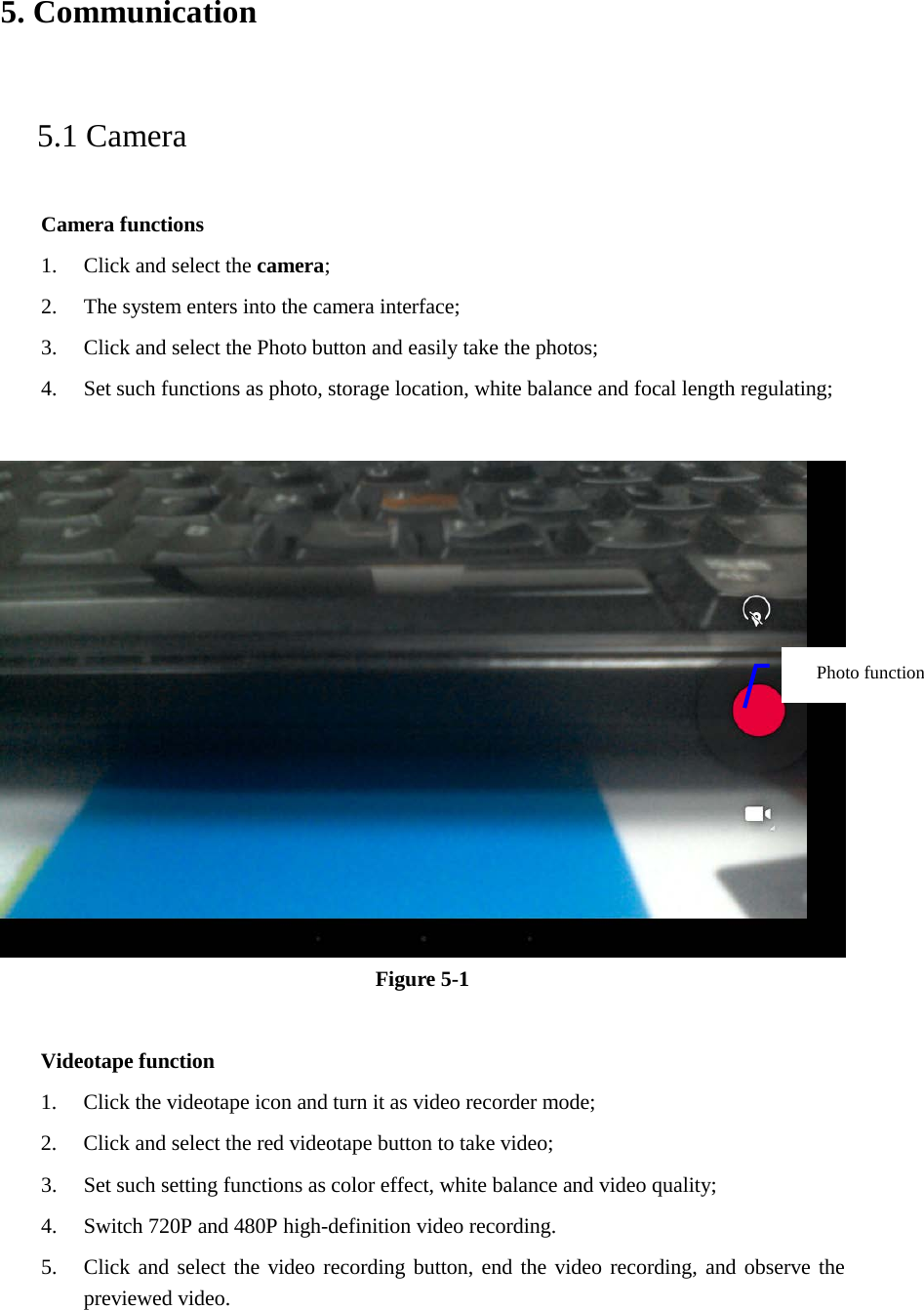 5. Communication   5.1 Camera   Camera functions   1. Click and select the camera;   2. The system enters into the camera interface;   3. Click and select the Photo button and easily take the photos;   4. Set such functions as photo, storage location, white balance and focal length regulating;       Figure 5-1  Videotape function 1. Click the videotape icon and turn it as video recorder mode;   2. Click and select the red videotape button to take video;   3. Set such setting functions as color effect, white balance and video quality;   4. Switch 720P and 480P high-definition video recording. 5. Click and select the video recording button, end the video recording, and observe the previewed video.   Photo function   