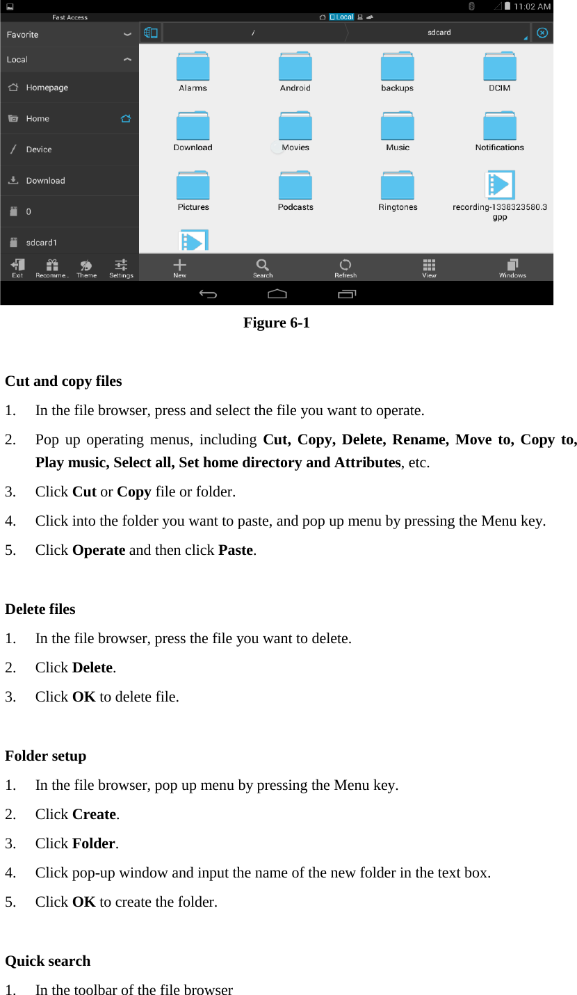  Figure 6-1  Cut and copy files 1. In the file browser, press and select the file you want to operate. 2. Pop up operating menus, including Cut, Copy, Delete, Rename, Move to, Copy to, Play music, Select all, Set home directory and Attributes, etc.   3. Click Cut or Copy file or folder.   4. Click into the folder you want to paste, and pop up menu by pressing the Menu key. 5. Click Operate and then click Paste.    Delete files 1. In the file browser, press the file you want to delete. 2. Click Delete.   3. Click OK to delete file.  Folder setup 1. In the file browser, pop up menu by pressing the Menu key. 2. Click Create.   3. Click Folder.   4. Click pop-up window and input the name of the new folder in the text box. 5. Click OK to create the folder.  Quick search 1. In the toolbar of the file browser 