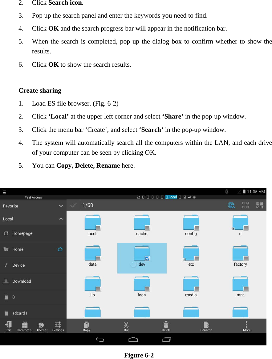2. Click Search icon. 3. Pop up the search panel and enter the keywords you need to find. 4. Click OK and the search progress bar will appear in the notification bar. 5. When the search is completed, pop up the dialog box to confirm whether to show the results. 6. Click OK to show the search results.  Create sharing 1. Load ES file browser. (Fig. 6-2) 2. Click ‘Local’ at the upper left corner and select ‘Share’ in the pop-up window. 3. Click the menu bar ‘Create’, and select ‘Search’ in the pop-up window. 4. The system will automatically search all the computers within the LAN, and each drive of your computer can be seen by clicking OK. 5. You can Copy, Delete, Rename here.   Figure 6-2            