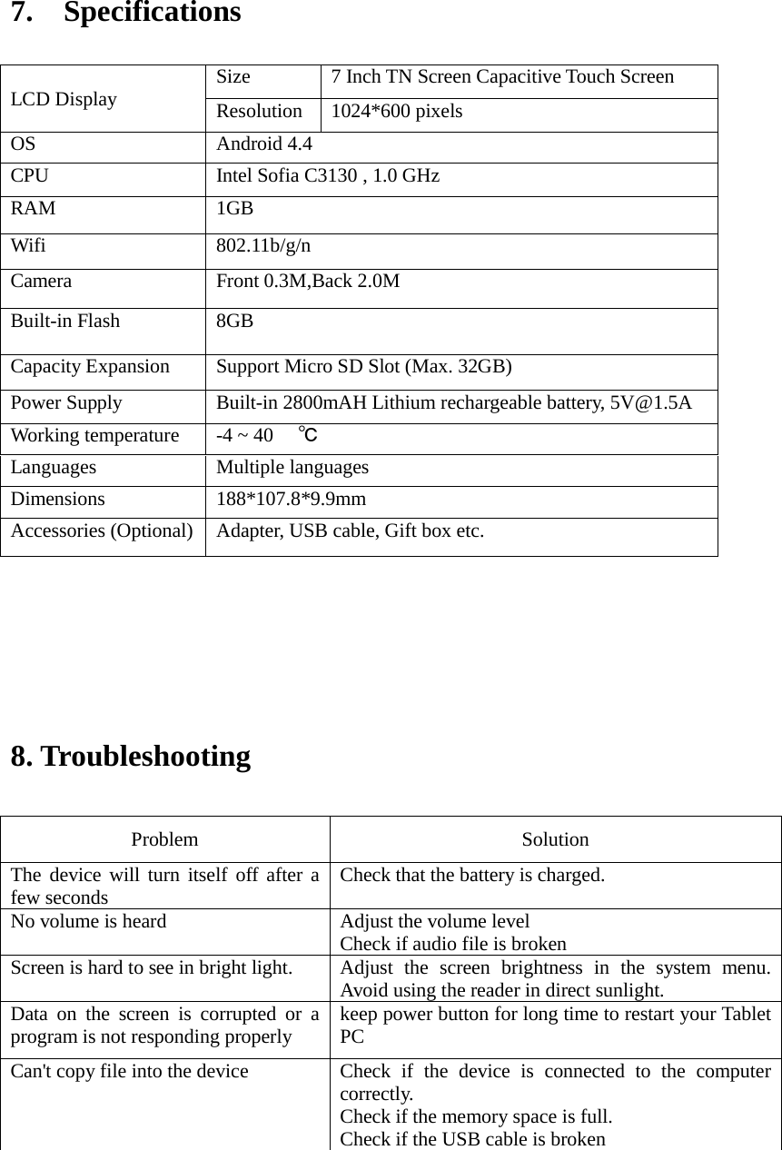   7.  Specifications                               8. Troubleshooting   Problem    Solution   The device will turn itself off after a few seconds   Check that the battery is charged.   No volume is heard   Adjust the volume level   Check if audio file is broken Screen is hard to see in bright light.   Adjust the screen brightness in the system menu. Avoid using the reader in direct sunlight.   Data on the screen is corrupted or a program is not responding properly keep power button for long time to restart your Tablet PC Can&apos;t copy file into the device Check if the device is connected to the computer correctly.   Check if the memory space is full. Check if the USB cable is broken      LCD Display Size 7 Inch TN Screen Capacitive Touch Screen   Resolution 1024*600 pixels OS Android 4.4 CPU Intel Sofia C3130 , 1.0 GHz RAM 1GB   Wifi 802.11b/g/n Camera Front 0.3M,Back 2.0M Built-in Flash 8GB Capacity Expansion Support Micro SD Slot (Max. 32GB) Power Supply Built-in 2800mAH Lithium rechargeable battery, 5V@1.5A Working temperature -4 ~ 40 ℃ Languages Multiple languages Dimensions 188*107.8*9.9mm Accessories (Optional) Adapter, USB cable, Gift box etc. 