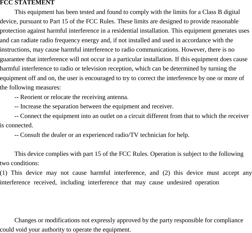  FCC STATEMENT This equipment has been tested and found to comply with the limits for a Class B digital device, pursuant to Part 15 of the FCC Rules. These limits are designed to provide reasonable protection against harmful interference in a residential installation. This equipment generates uses and can radiate radio frequency energy and, if not installed and used in accordance with the instructions, may cause harmful interference to radio communications. However, there is no guarantee that interference will not occur in a particular installation. If this equipment does cause harmful interference to radio or television reception, which can be determined by turning the equipment off and on, the user is encouraged to try to correct the interference by one or more of the following measures: -- Reorient or relocate the receiving antenna.    -- Increase the separation between the equipment and receiver.     -- Connect the equipment into an outlet on a circuit different from that to which the receiver is connected.    -- Consult the dealer or an experienced radio/TV technician for help.  This device complies with part 15 of the FCC Rules. Operation is subject to the following two conditions:   (1) This device may not cause harmful interference, and (2) this device must accept any interference received, including interference that may cause undesired operation changes or modifications not expressly approved by the party responsible for compliance could void your authority to operate the equipment.  Changes or modifications not expressly approved by the party responsible for compliance could void your authority to operate the equipment.   